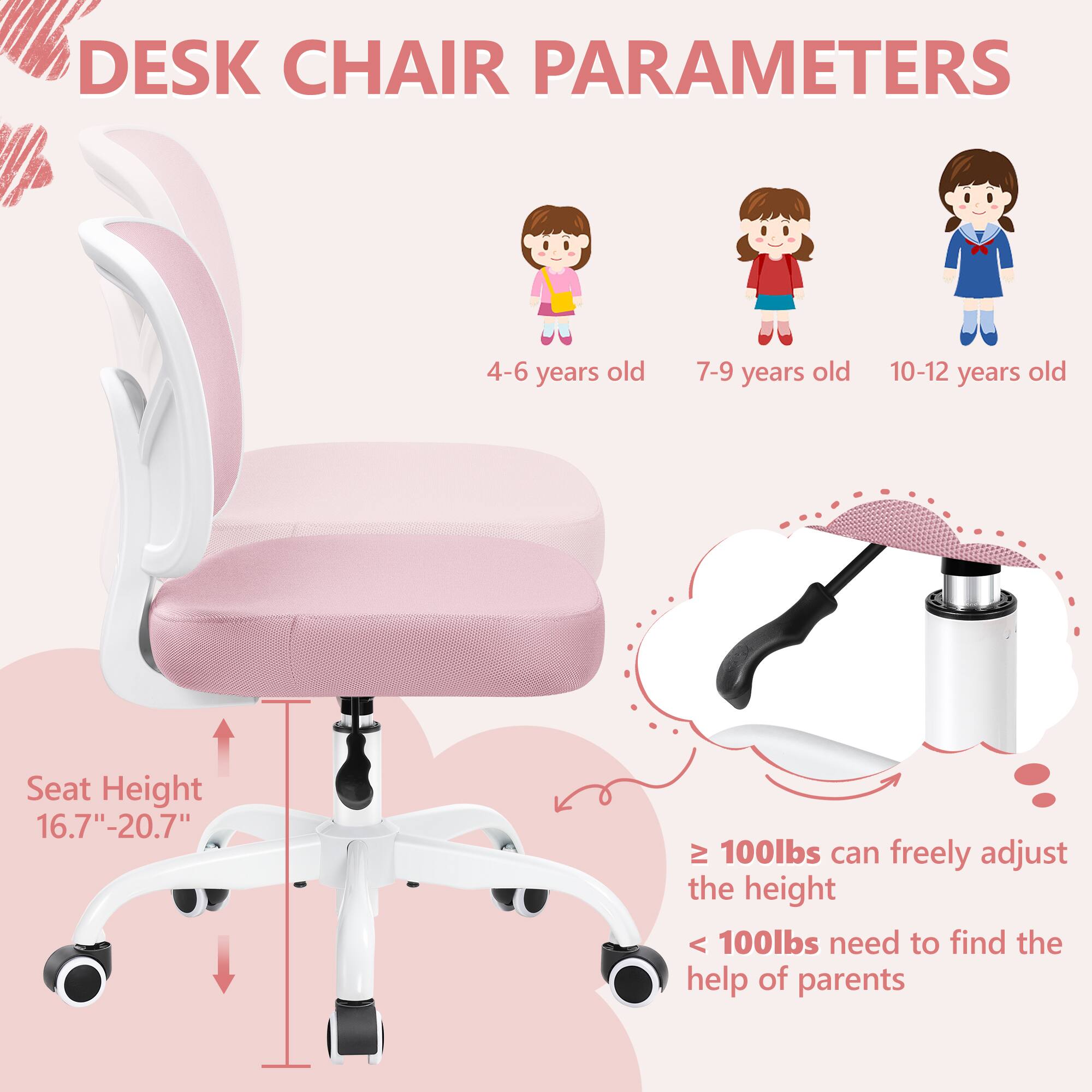 DESK CHAIR PARAMETERS

4-6 years old 7-9 years old 10-12 years old

Seat Height 16.7"-20.7"

≥ 100lbs can freely adjust the height

< 100lbs need to find the help of parents