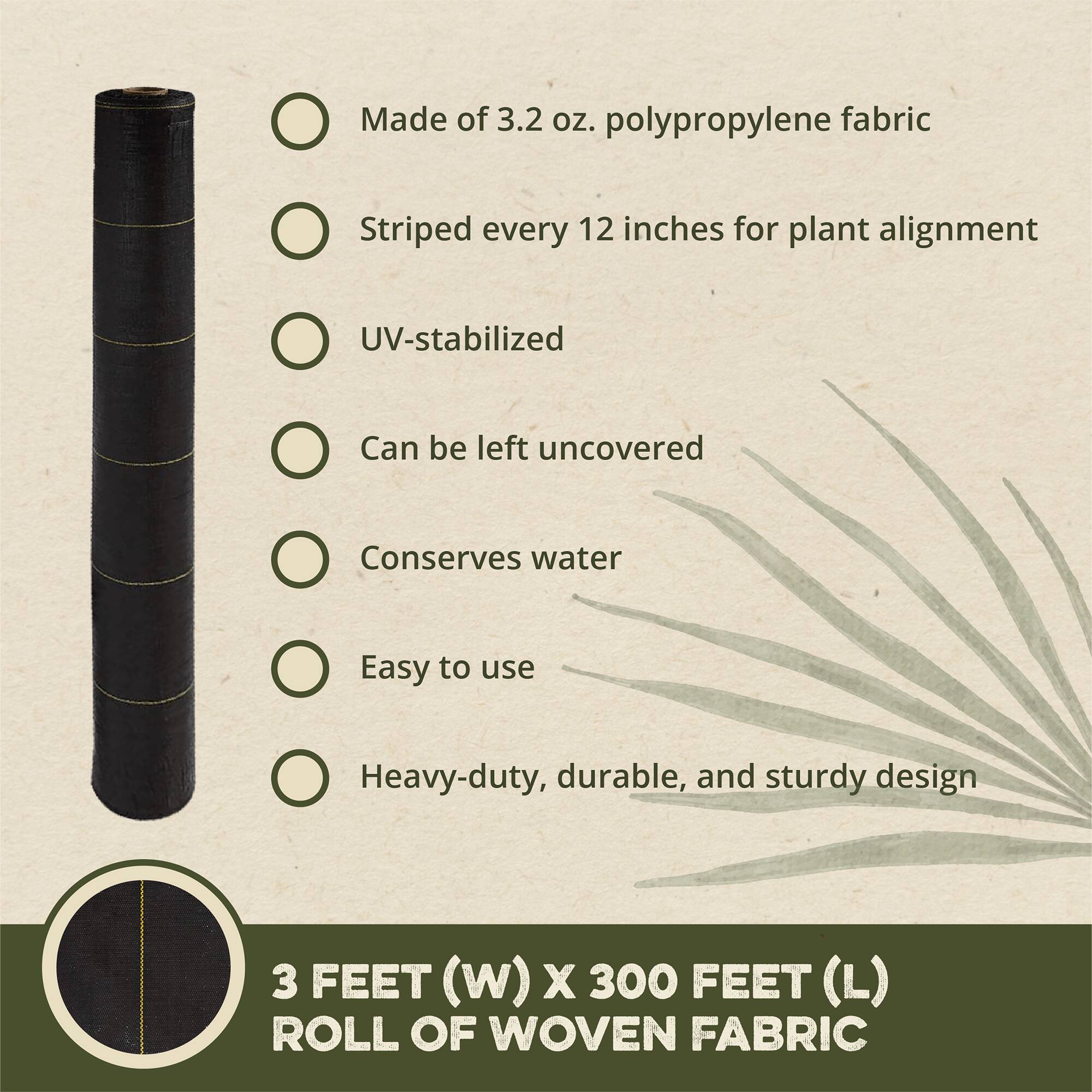 - Made of 3.2 oz. polypropylene fabric
- Striped every 12 inches for plant alignment
- UV-stabilized
- Can be left uncovered
- Conserves water
- Easy to use
- Heavy-duty, durable, and sturdy design

3 FEET (W) X 300 FEET (L) ROLL OF WOVEN FABRIC