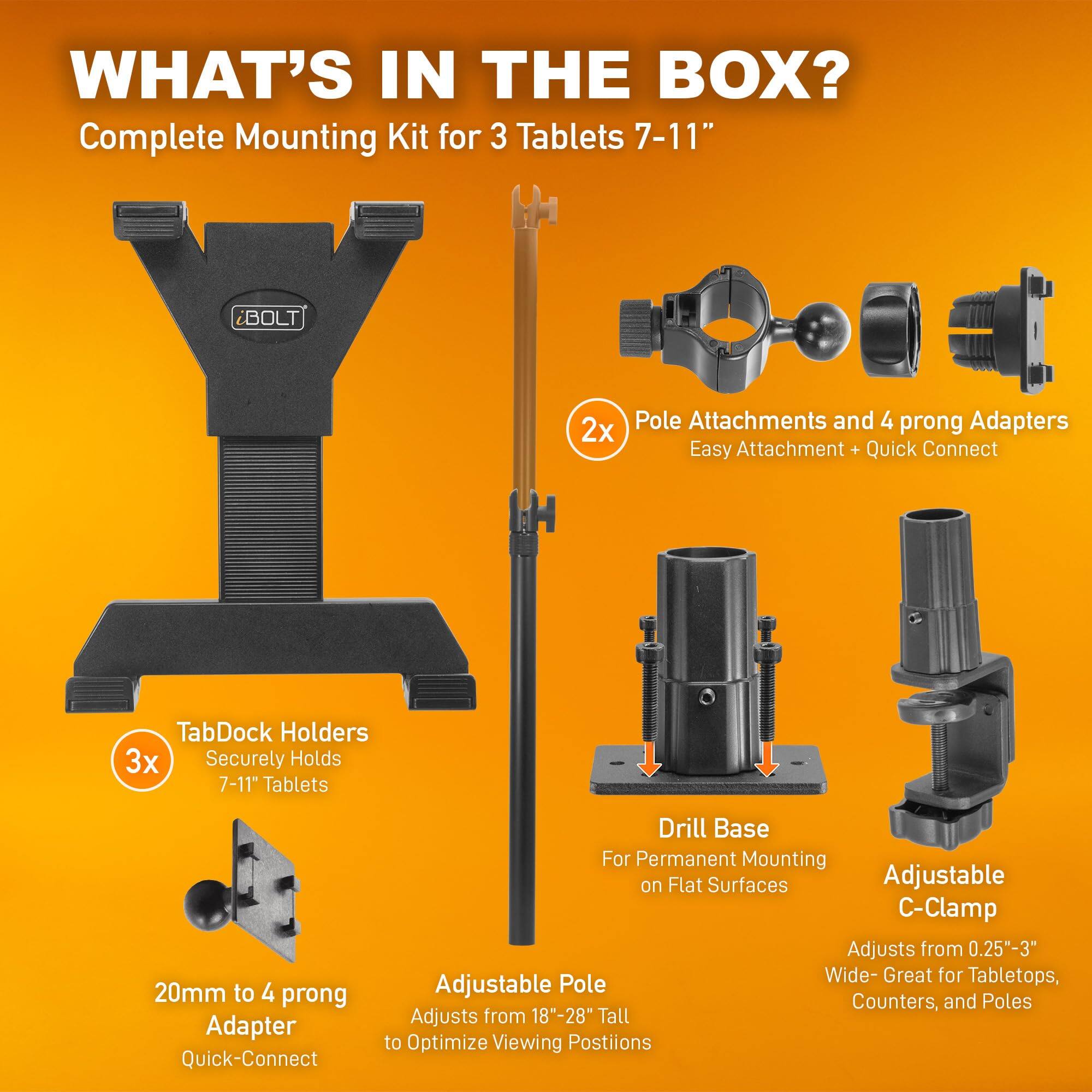**WHAT'S IN THE BOX?**

Complete Mounting Kit for 3 Tablets 7-11"

- **2x** Pole Attachments and 4 prong Adapters  
  Easy Attachment + Quick Connect

- **3x** TabDock Holders  
  Securely Holds 7-11" Tablets

- 20mm to 4 prong Adapter  
  Quick-Connect

- Drill Base  
  For Permanent Mounting on Flat Surfaces

- Adjustable Pole  
  Adjusts from 18"-28" Tall to Optimize Viewing Positions

- Adjustable C-Clamp  
  Adjusts from 0.25"-3" Wide - Great for Tabletops, Counters, and Poles