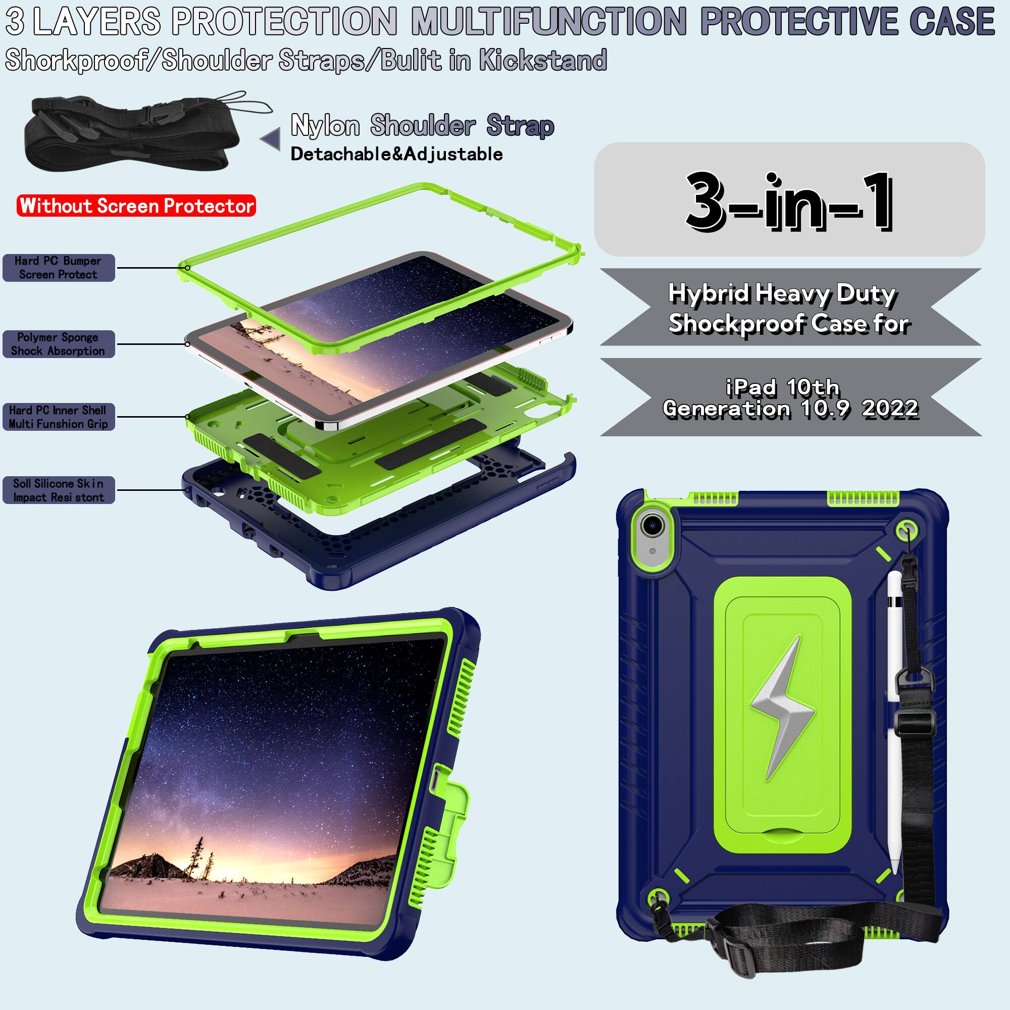 3 LAYERS PROTECTION MULTIFUNCTION PROTECTIVE CASE

Shockproof/Shoulder Straps/Built in Kickstand

Nylon Shoulder Strap
Detachable & Adjustable

Without Screen Protector

Hard PC Bumper
Screen Protect

Polymer Sponge
Shock Absorption

Hard PC Inner Shell
Multi Function Grip

Soll Silicone Skin
Impact Resistant

3-in-1
Hybrid Heavy Duty Shockproof Case for
iPad 10th Generation 10.9 2022