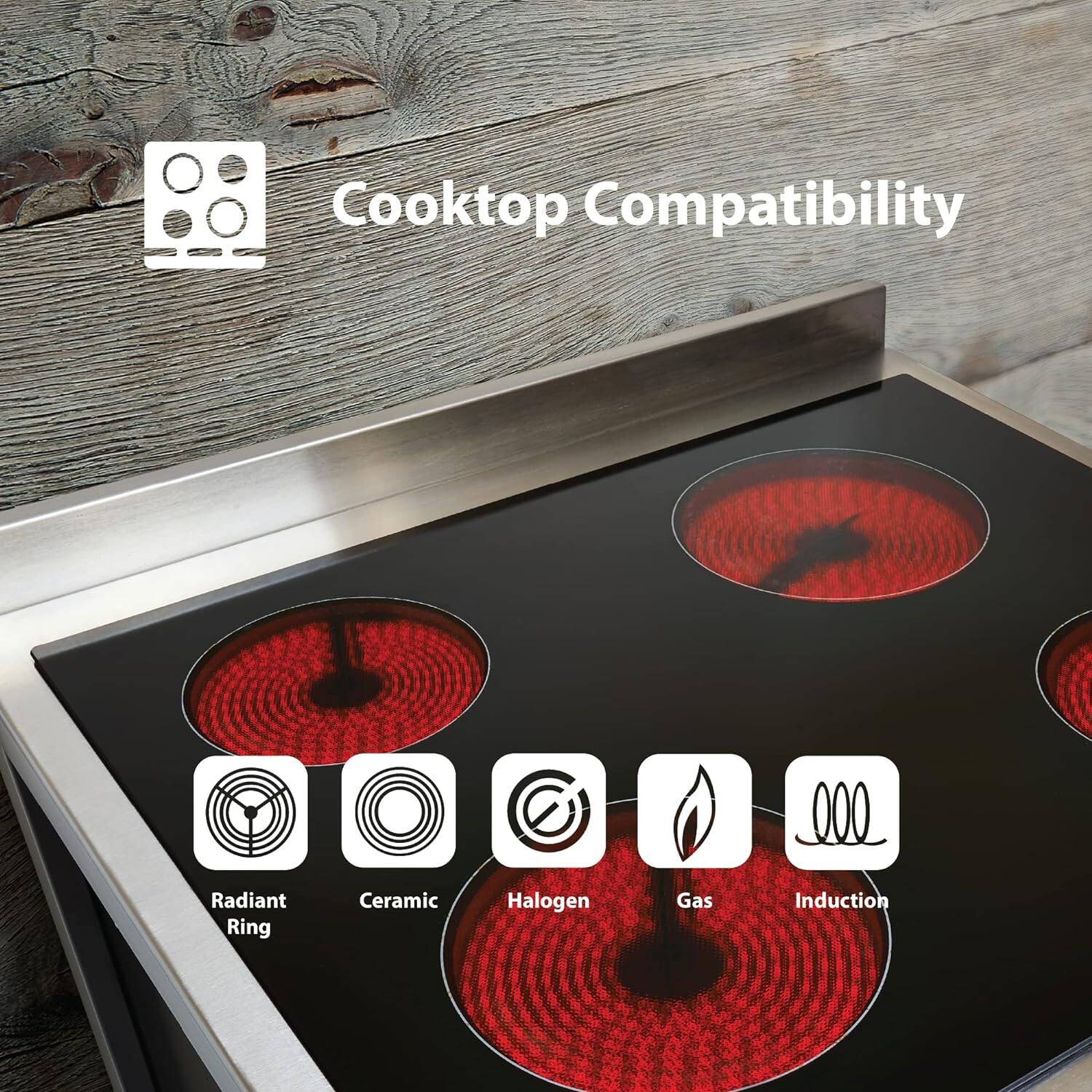 Cooktop Compatibility
- Radiant Ring
- Ceramic
- Halogen
- Gas
- Induction
