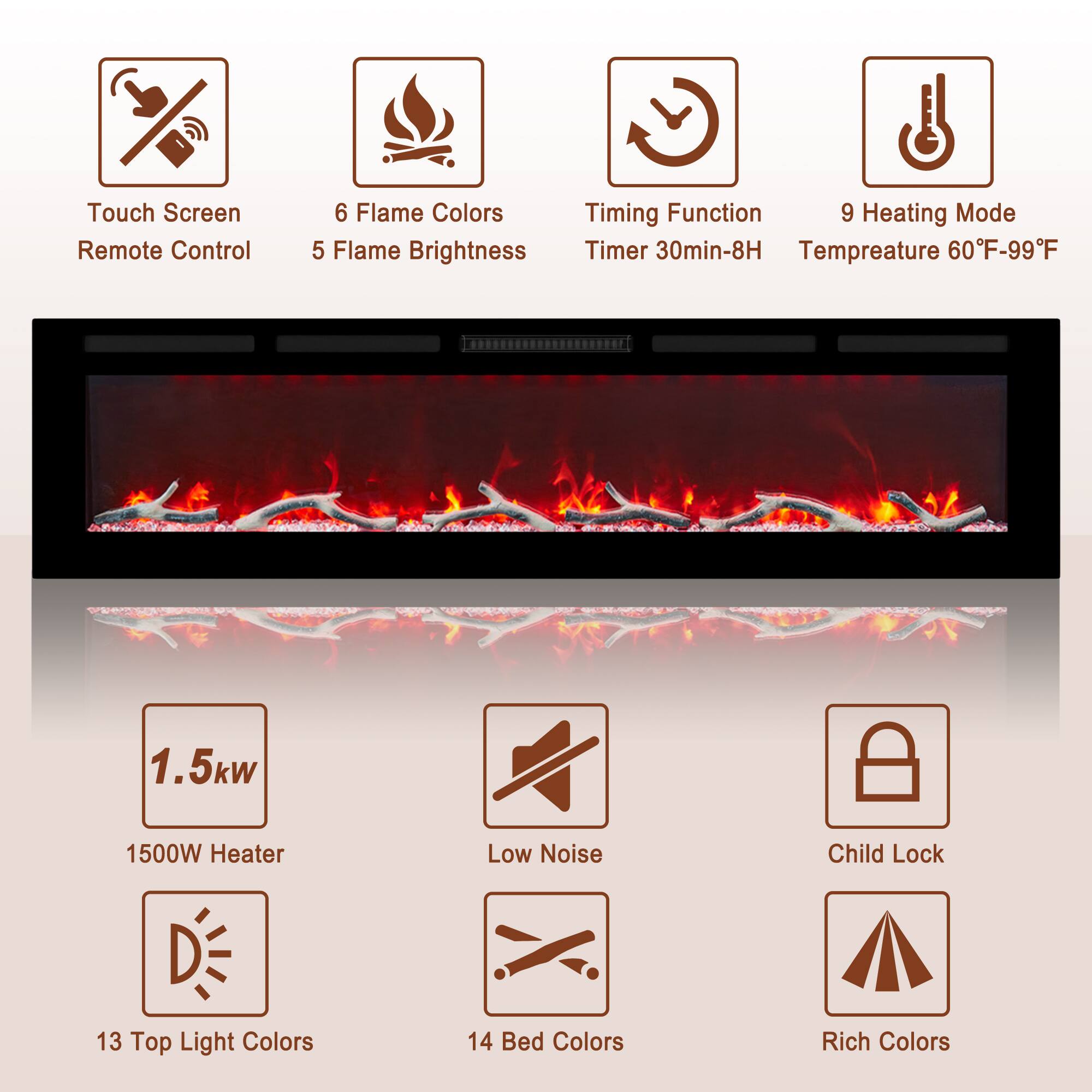 Touch Screen Remote Control  
6 Flame Colors  
5 Flame Brightness  
Timing Function Timer 30min-8H  
9 Heating Mode Temperature 60°F-99°F  

1.5kW 1500W Heater  
Low Noise  
Child Lock  

13 Top Light Colors  
14 Bed Colors  
Rich Colors