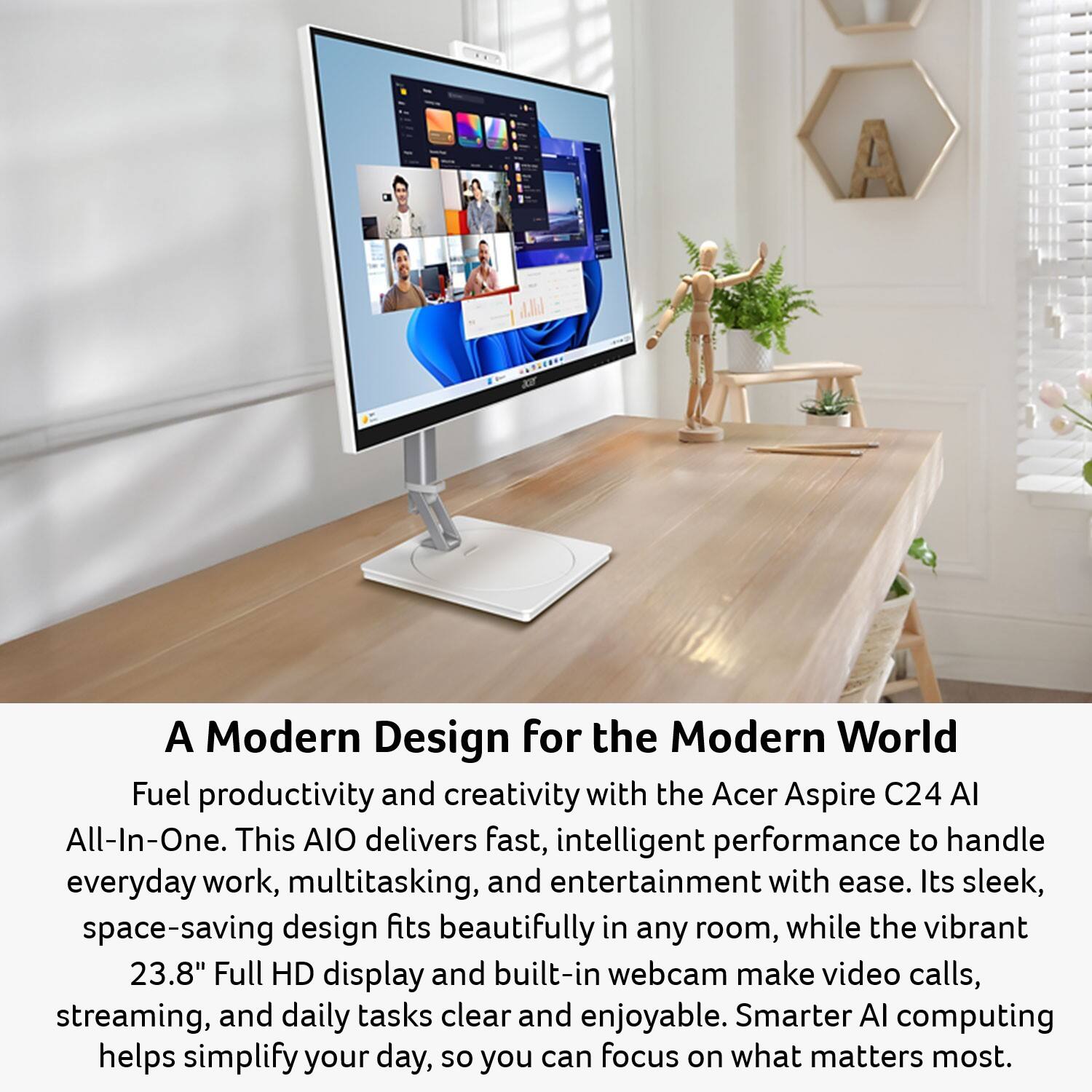 A Modern Design for the Modern World

Fuel productivity and creativity with the Acer Aspire C24 AI All-In-One. This AIO delivers fast, intelligent performance to handle everyday work, multitasking, and entertainment with ease. Its sleek, space-saving design fits beautifully in any room, while the vibrant 23.8" Full HD display and built-in webcam make video calls, streaming, and daily tasks clear and enjoyable. Smarter AI computing helps simplify your day, so you can focus on what matters most.