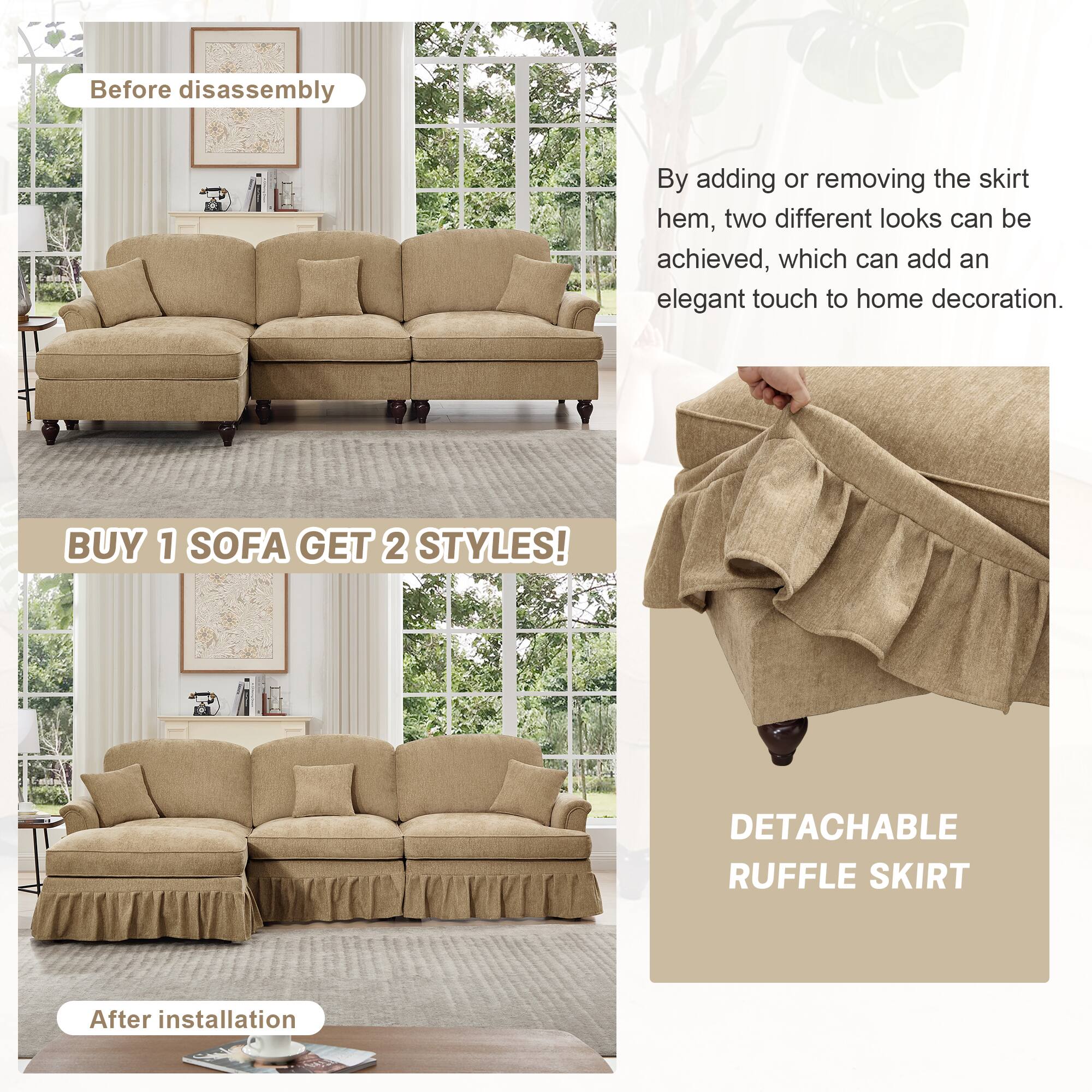 Before disassembly

By adding or removing the skirt hem, two different looks can be achieved, which can add an elegant touch to home decoration.

BUY 1 SOFA GET 2 STYLES!

After installation

DETACHABLE RUFFLE SKIRT