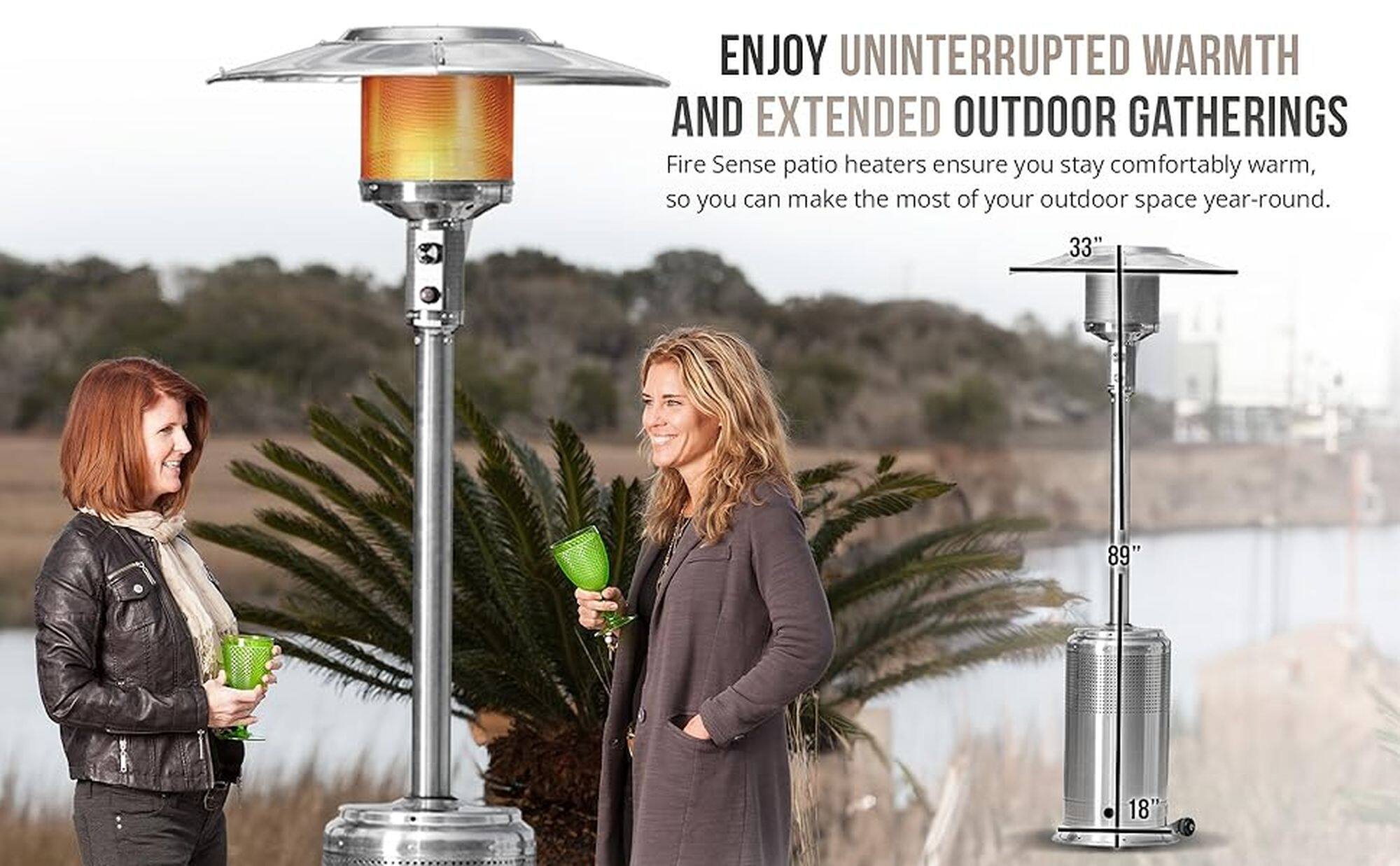 ENJOY UNINTERRUPTED WARMTH AND EXTENDED OUTDOOR GATHERINGS Fire Sense patio heaters ensure you stay comfortably warm, so you can make the most of your outdoor space year-round. 33" 89" 18"