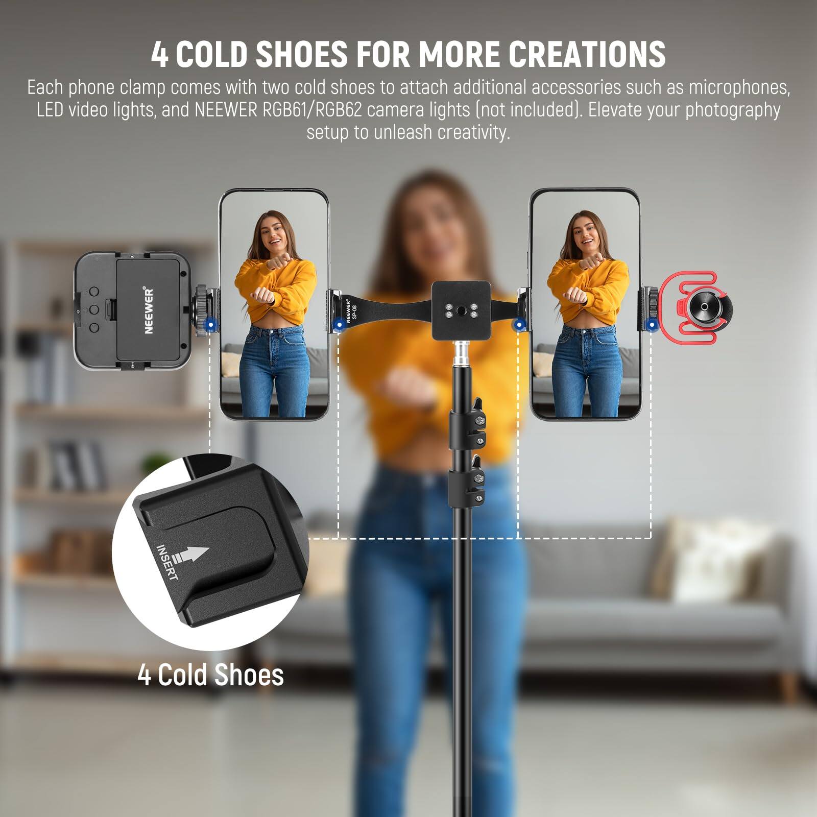 4 COLD SHOES FOR MORE CREATIONS

Each phone clamp comes with two cold shoes to attach additional accessories such as microphones, LED video lights, and NEEWER RGB61/RGB62 camera lights (not included). Elevate your photography setup to unleash creativity.

NEEWER JVAE I INSERT II 4 Cold Shoes