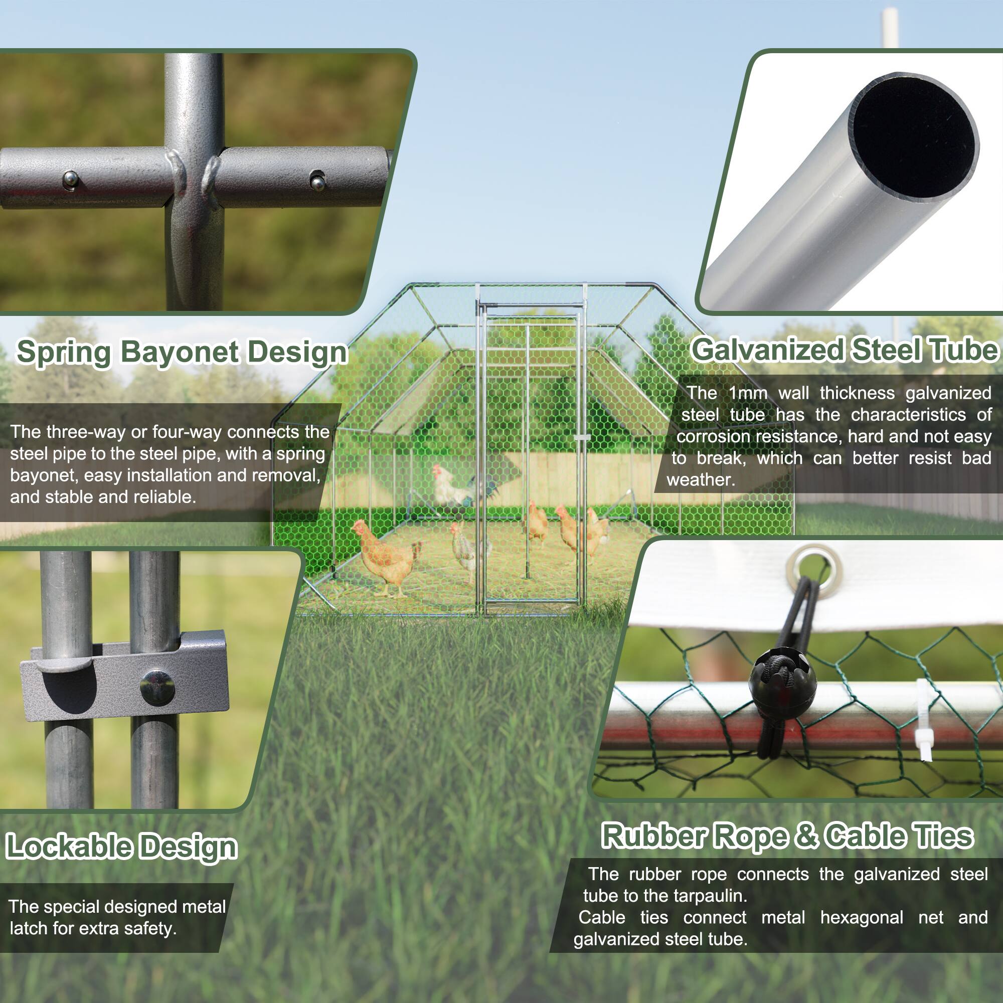 Spring Bayonet Design  
The three-way or four-way connects the steel pipe to the steel pipe, with a spring bayonet, easy installation and removal, and stable and reliable.  

Galvanized Steel Tube  
The 1mm wall thickness galvanized steel tube has the characteristics of corrosion resistance, hard and not easy to break, which can better resist bad weather.  

Lockable Design  
The special designed metal latch for extra safety.  

Rubber Rope & Cable Ties  
The rubber rope connects the galvanized steel tube to the tarpaulin. Cable ties connect metal hexagonal net and galvanized steel tube.