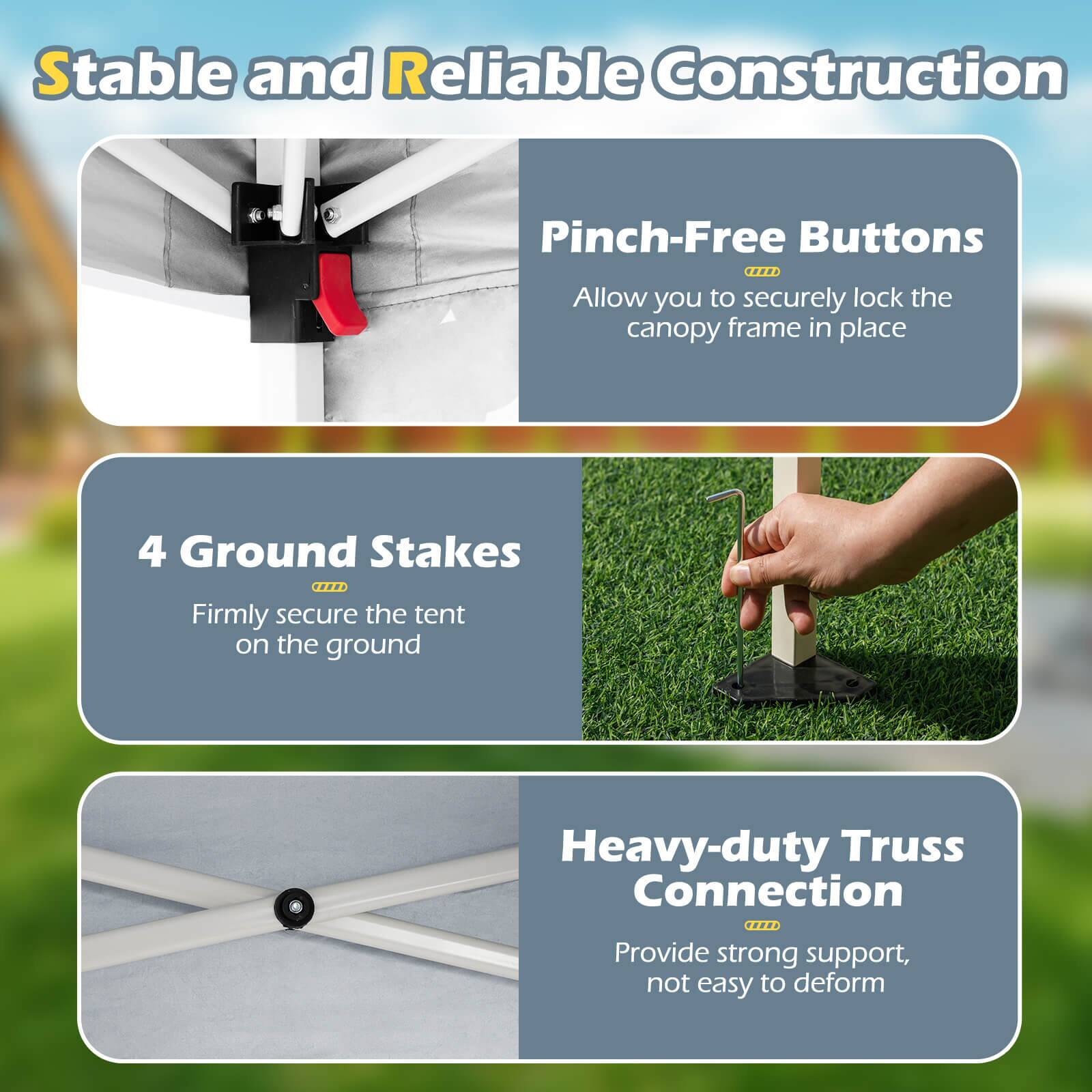 Stable and Reliable Construction

Pinch-Free Buttons
Allow you to securely lock the canopy frame in place

4 Ground Stakes
Firmly secure the tent on the ground

Heavy-duty Truss Connection
Provide strong support, not easy to deform