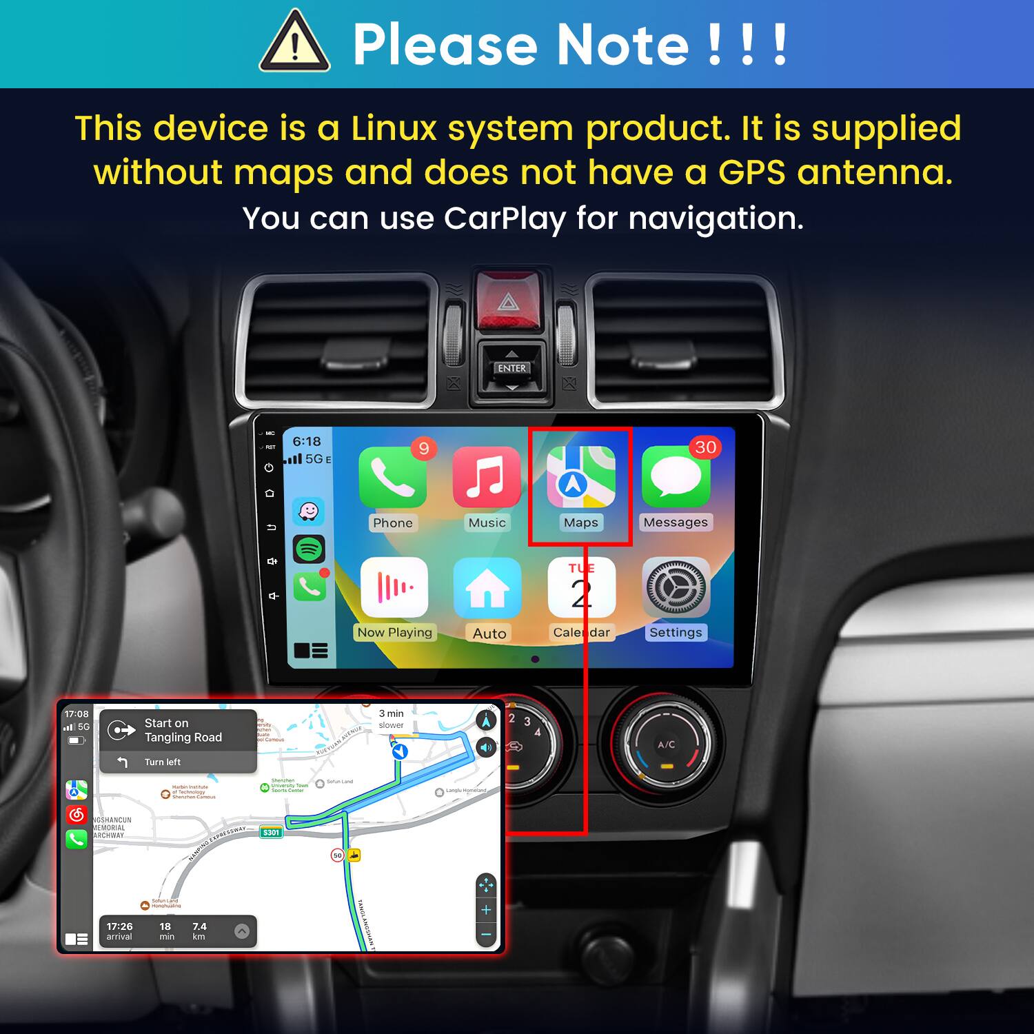Please Note!!!
This device is a Linux system product. It is supplied without maps and does not have a GPS antenna. You can use CarPlay for navigation.

ENTER

6:18 5G E

Phone
Music
Maps
Messages
TUE
Now Playing
Auto
Calendar
Settings

17:08 In 5G

Start on Tangling Road
resity Curros
3 min slower

2
3 4
A/C

Turn left

INSMA Inchology Camous
Sompan University - sours Getter
Satukland
candy Homitant,
GSHANCUN EMORIAL ARCHWAY S301 ONIGWEN SodumiCamp www.aciscative. 17:26 18 7.4 arrival min km