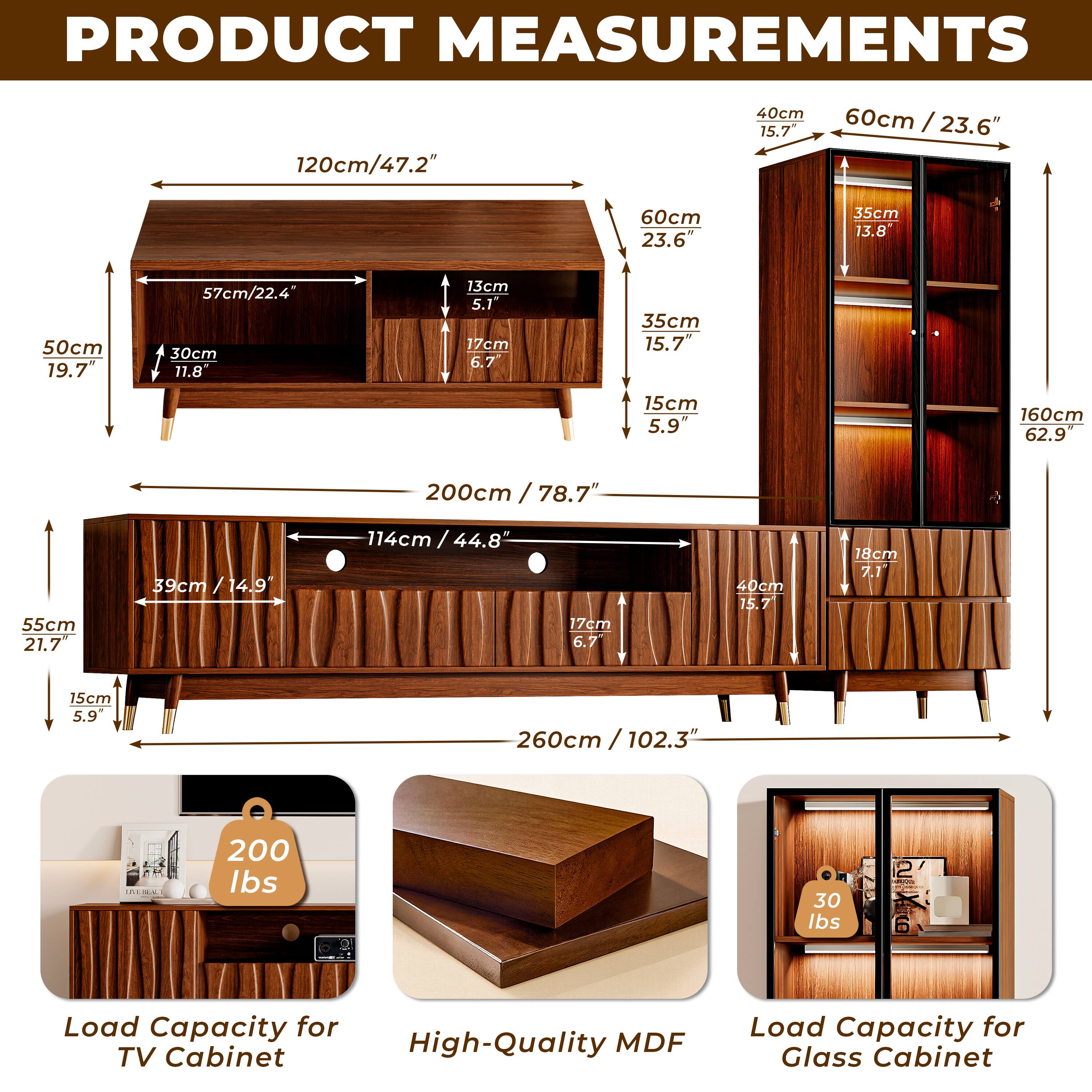 PRODUCT MEASUREMENTS

- 120cm / 47.2"
- 40cm / 15.7"
- 60cm / 23.6"
- 35cm / 13.8"
- 50cm / 19.7"
- 57cm / 22.4"
- 30cm / 11.8"
- 13cm / 5.1"
- 17cm / 6.7"
- 15cm / 5.9"
- 160cm / 62.9"
- 200cm / 78.7"
- 55cm / 21.7"
- 39cm / 14.9"
- 114cm / 44.8"
- 18cm / 7.1"
- 260cm / 102.3"

Load Capacity for High-Quality MDF TV Cabinet: 200 lbs
Load Capacity for Glass Cabinet: 30 lbs