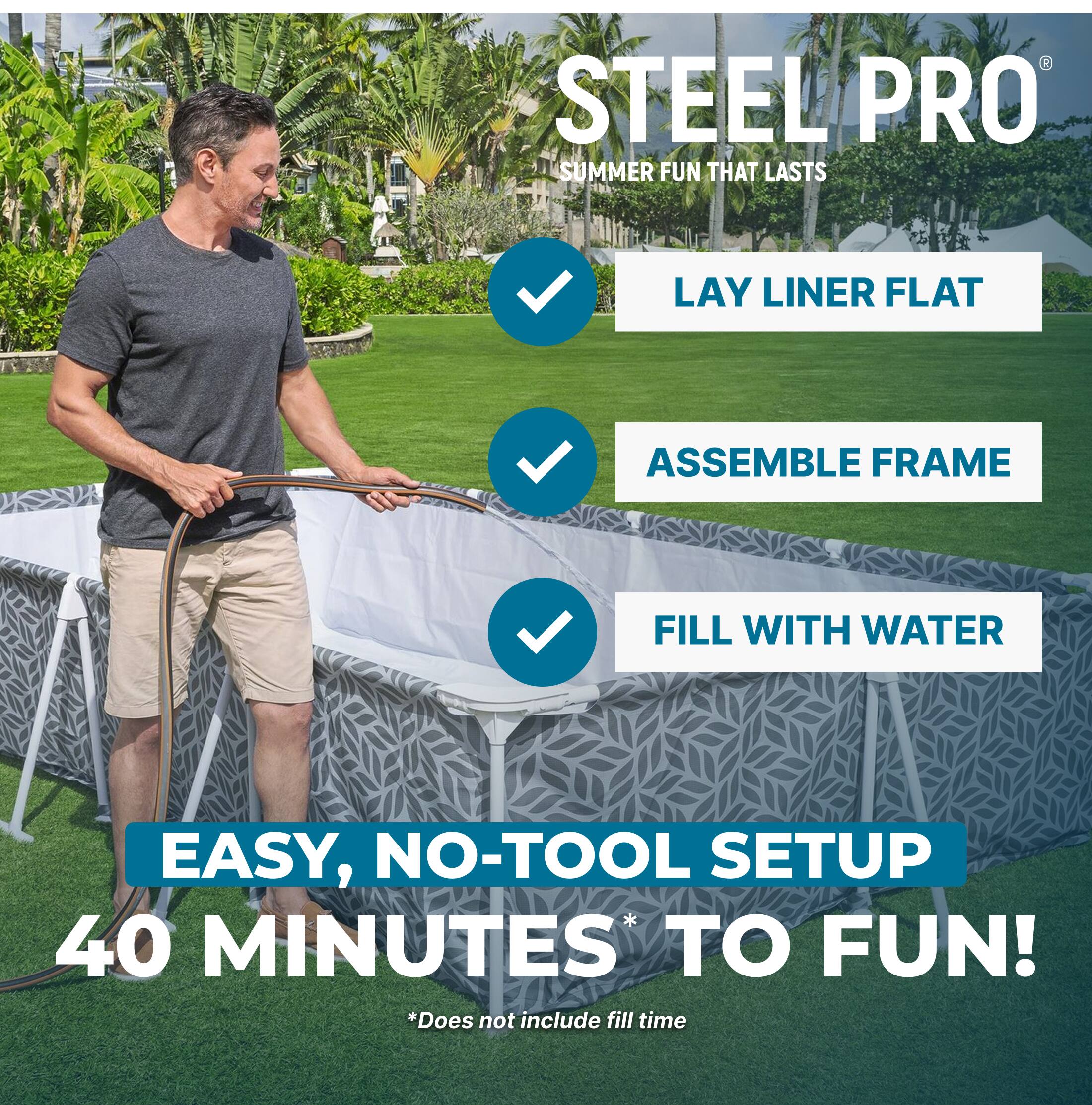 STEEL PRO  
SUMMER FUN THAT LASTS  

LAY LINER FLAT  
ASSEMBLE FRAME  
FILL WITH WATER  

EASY, NO-TOOL SETUP  
40 MINUTES* TO FUN!  
*Does not include fill time