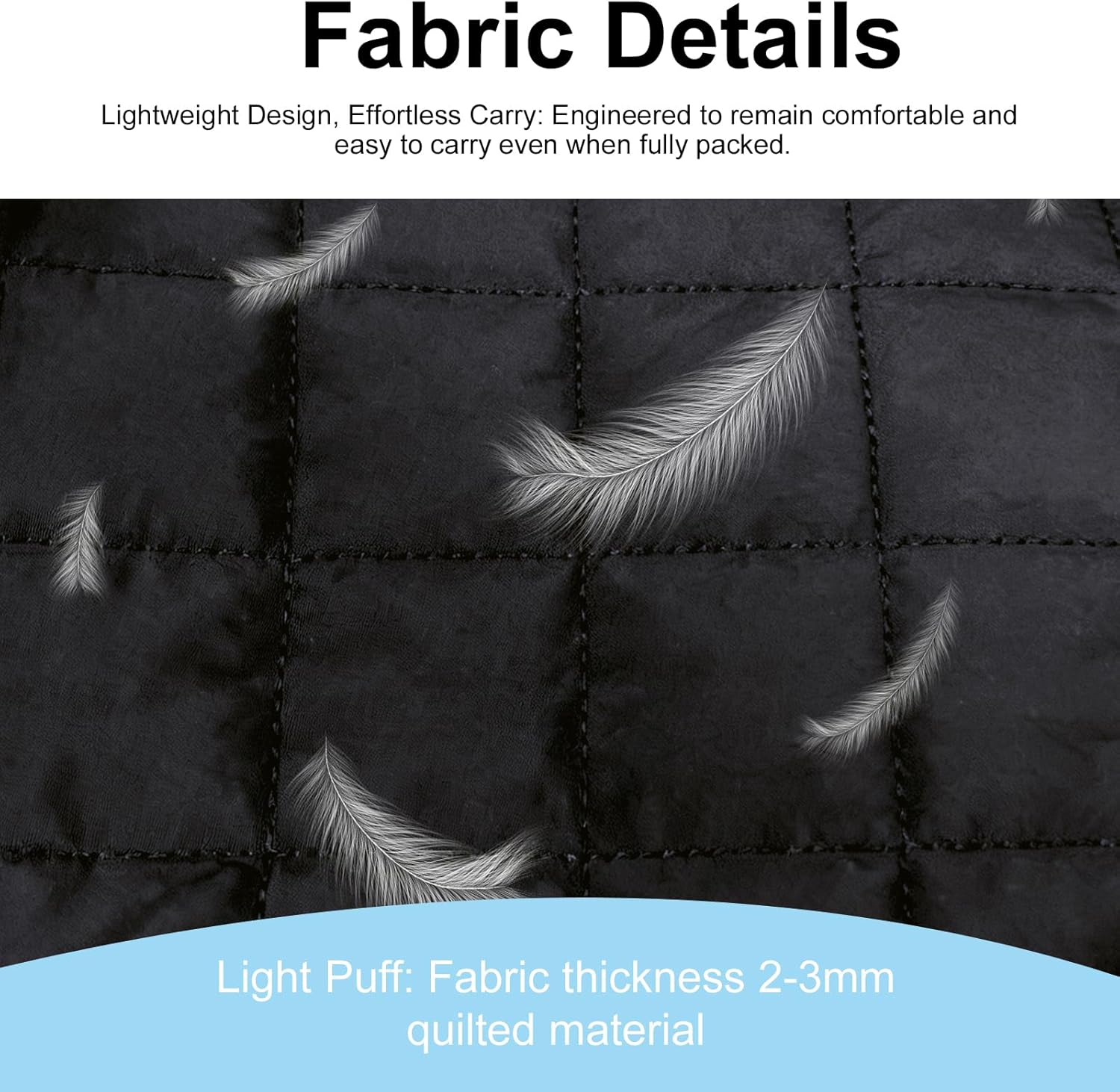 Fabric Details

Lightweight Design, Effortless Carry: Engineered to remain comfortable and easy to carry even when fully packed.

Light Puff: Fabric thickness 2-3mm quilted material