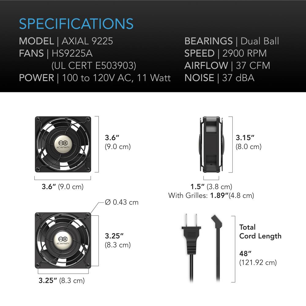 SPECIFICATIONS  
MODEL | AXIAL 9225  
FANS | HS9225A  
(UL CERT E503903)  
POWER | 100 to 120V AC, 11 Watt  
BEARINGS | Dual Ball  
SPEED | 2900 RPM  
AIRFLOW | 37 CFM  
NOISE | 37 dBA  

3.6" (9.0 cm)  
3.15" (8.0 cm)  
3.6" (9.0 cm)  
0 0.43 cm  
1.5" (3.8 cm) With Grilles: 1.89"(4.8 cm)  

3.25" (8.3 cm)  
Total Cord Length 48" (121.92 cm)  
3.25" (8.3 cm)