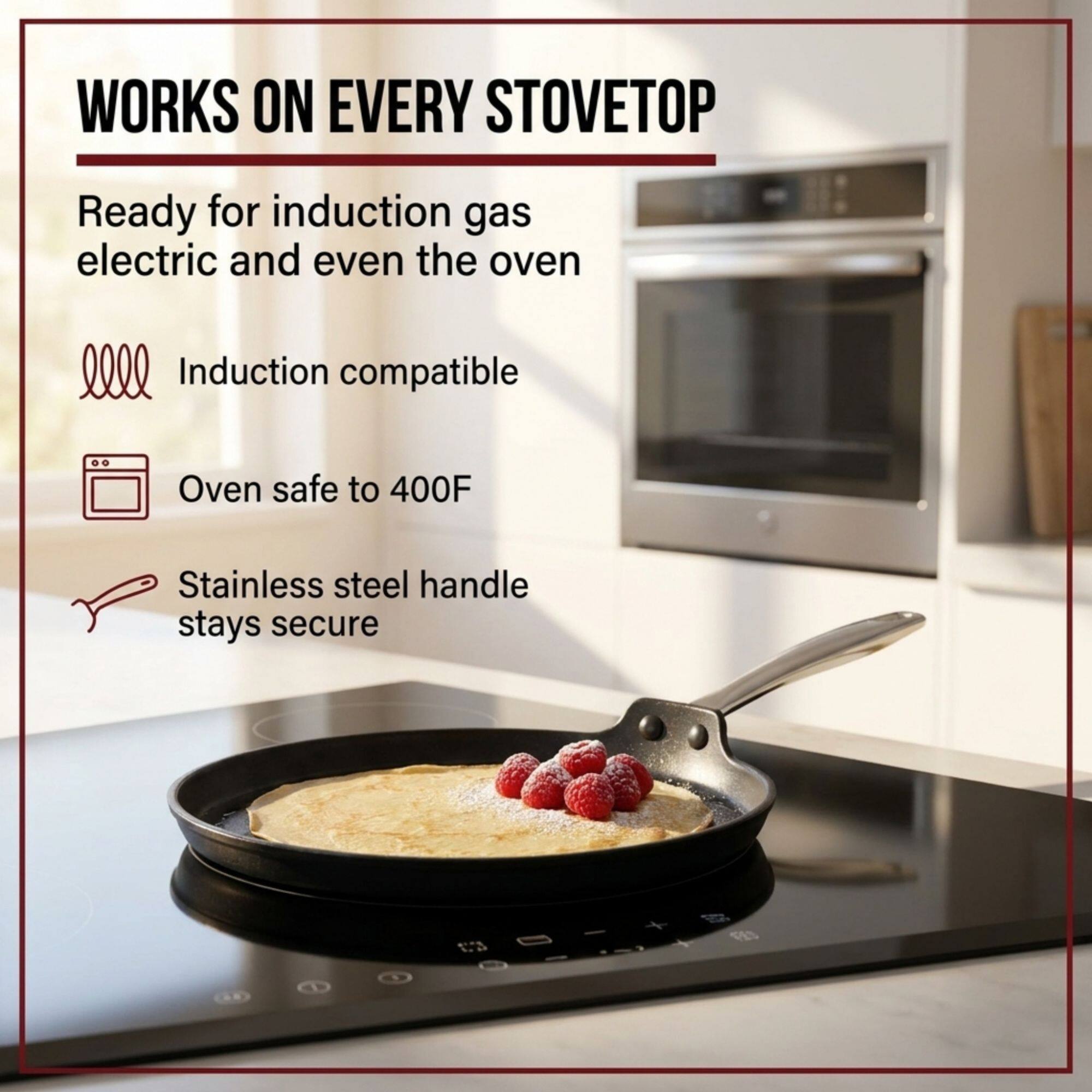 WORKS ON EVERY STOVETOP

Ready for induction gas electric and even the oven

Induction compatible

Oven safe to 400F

Stainless steel handle stays secure
