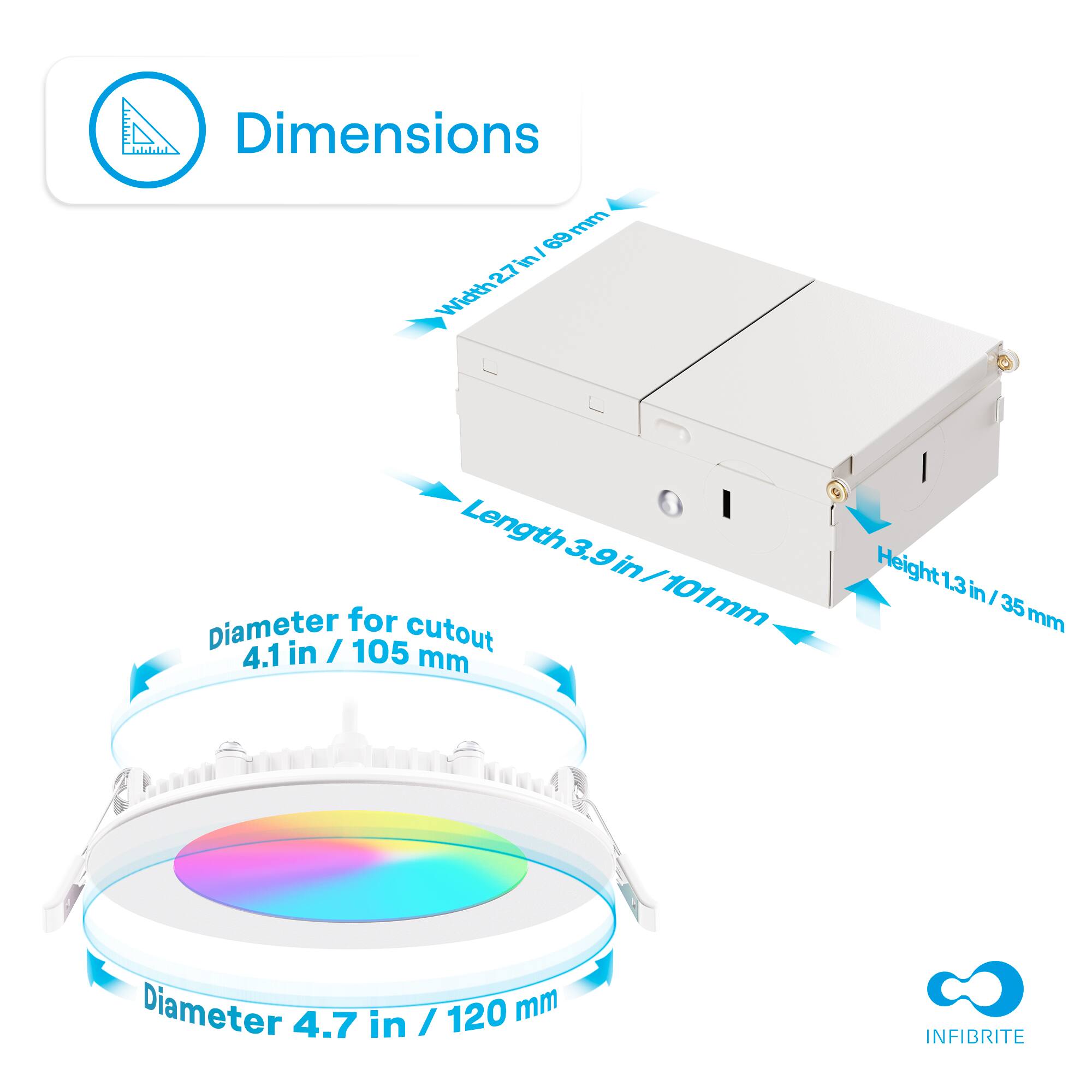Width 27 mm / 101 mm
Length 3.9 in / 101 mm
Height 1.3 in / 35 mm
Diameter for cutout 4.1 in / 105 mm
Diameter 4.7 in / 120 mm
INFIBRITE