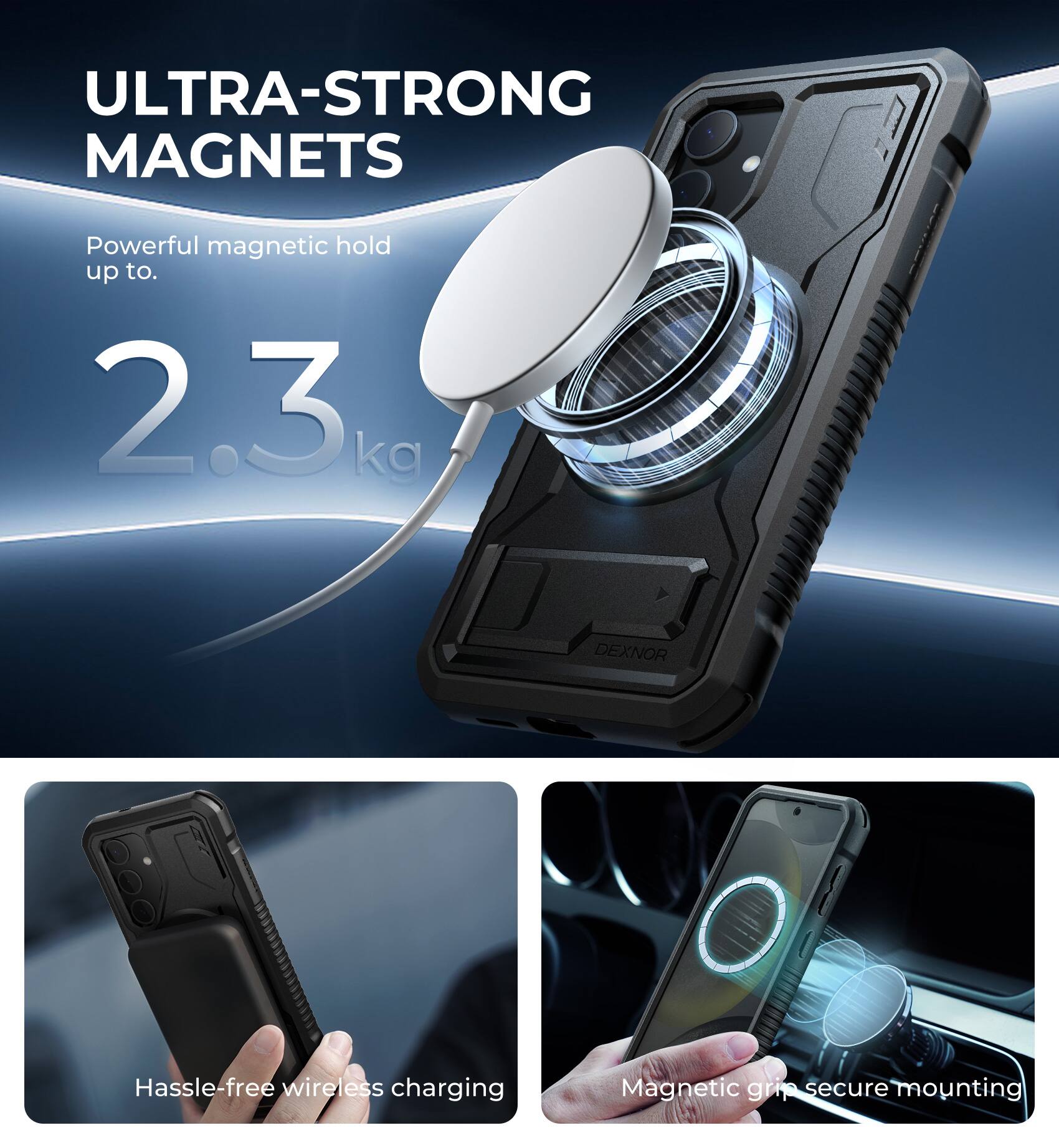 ULTRA-STRONG MAGNETS  
Powerful magnetic hold up to 2.3 kg  

DEXNOR  
Hassle-free wireless charging  
Magnetic grip secure mounting