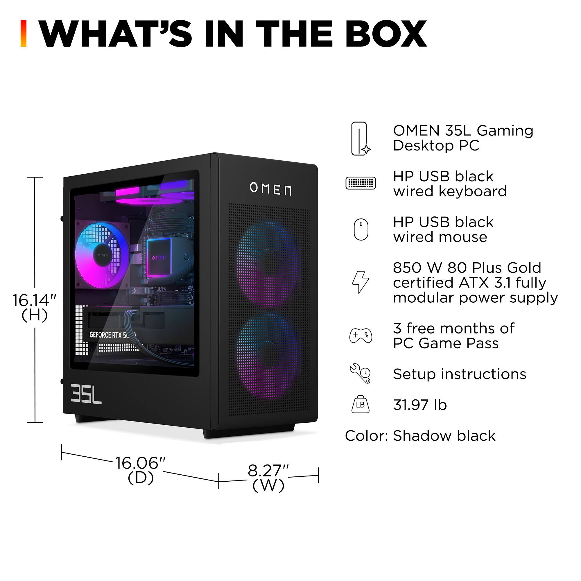 **WHAT'S IN THE BOX**

- OMEN 35L Gaming Desktop PC
- HP USB black wired keyboard
- HP USB black wired mouse
- 850 W 80 Plus Gold certified ATX 3.1 fully modular power supply
- 3 free months of PC Game Pass
- Setup instructions
- 31.97 lb
- Color: Shadow black

**Dimensions:**
- Height: 16.14"
- Depth: 16.06"
- Width: 8.27"