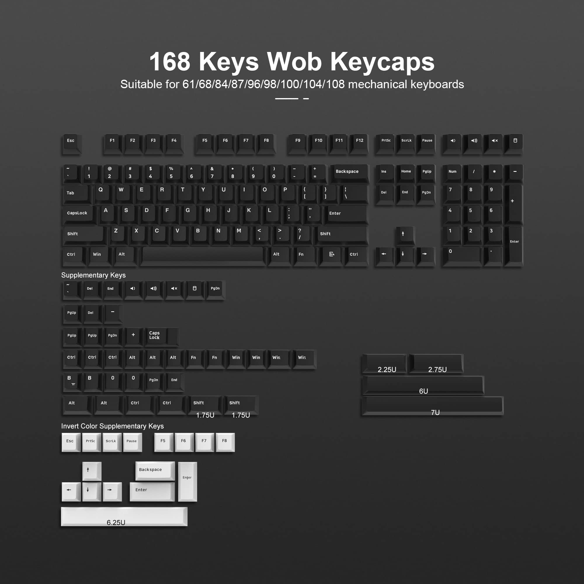 168 Keys Wob Keycaps  
Suitable for 61/68/84/87/96/98/100/104/108 mechanical keyboards  

Supplementary Keys  
- Del  
- Ins  
- PgUp  
- PgDn  
- Home  
- End  
- Num Lock  
- Caps Lock  
- Ctrl  
- Alt  
- Win  
- Fn  

Invert Color Supplementary Keys  
- Esc  
- PrtSc  
- ScrLk  
- Pause  
- F13  
- F14  
- F15  
- F16  
- Backspace  
- Enter  

Key Sizes  
- 2.25U  
- 2.75U  
- 6U  
- 7U  
- 1.75U  
- 6.25U