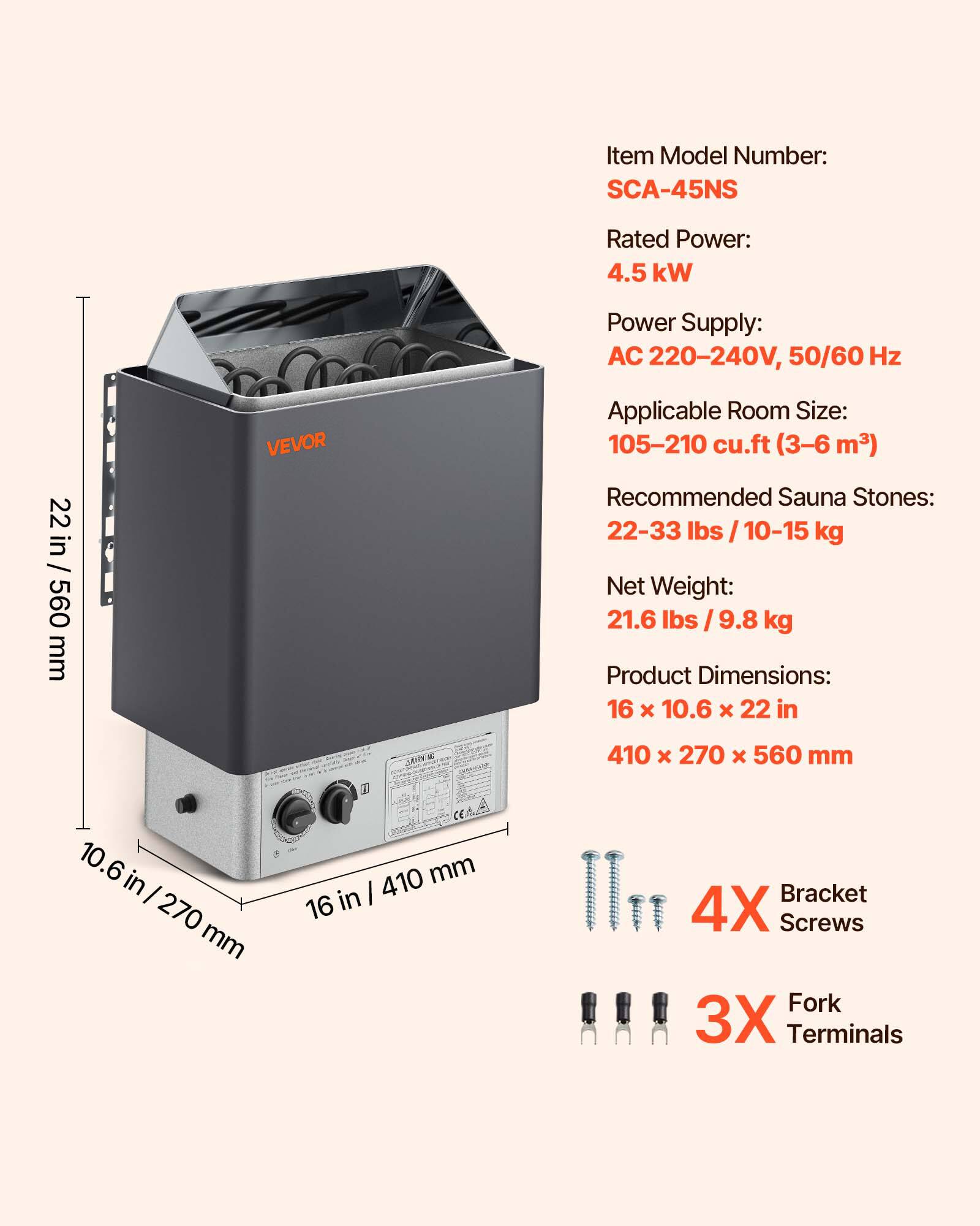 Item Model Number: SCA-45NS  
Rated Power: 4.5 kW  
Power Supply: AC 220-240V, 50/60 Hz  
Applicable Room Size: 105-210 cu.ft (3-6 m³)  
Recommended Sauna Stones: 22-33 lbs / 10-15 kg  
Net Weight: 21.6 lbs / 9.8 kg  
Product Dimensions: 16 x 10.6 x 22 in (410 x 270 x 560 mm)  
4X Bracket Screws  
3X Fork Terminals