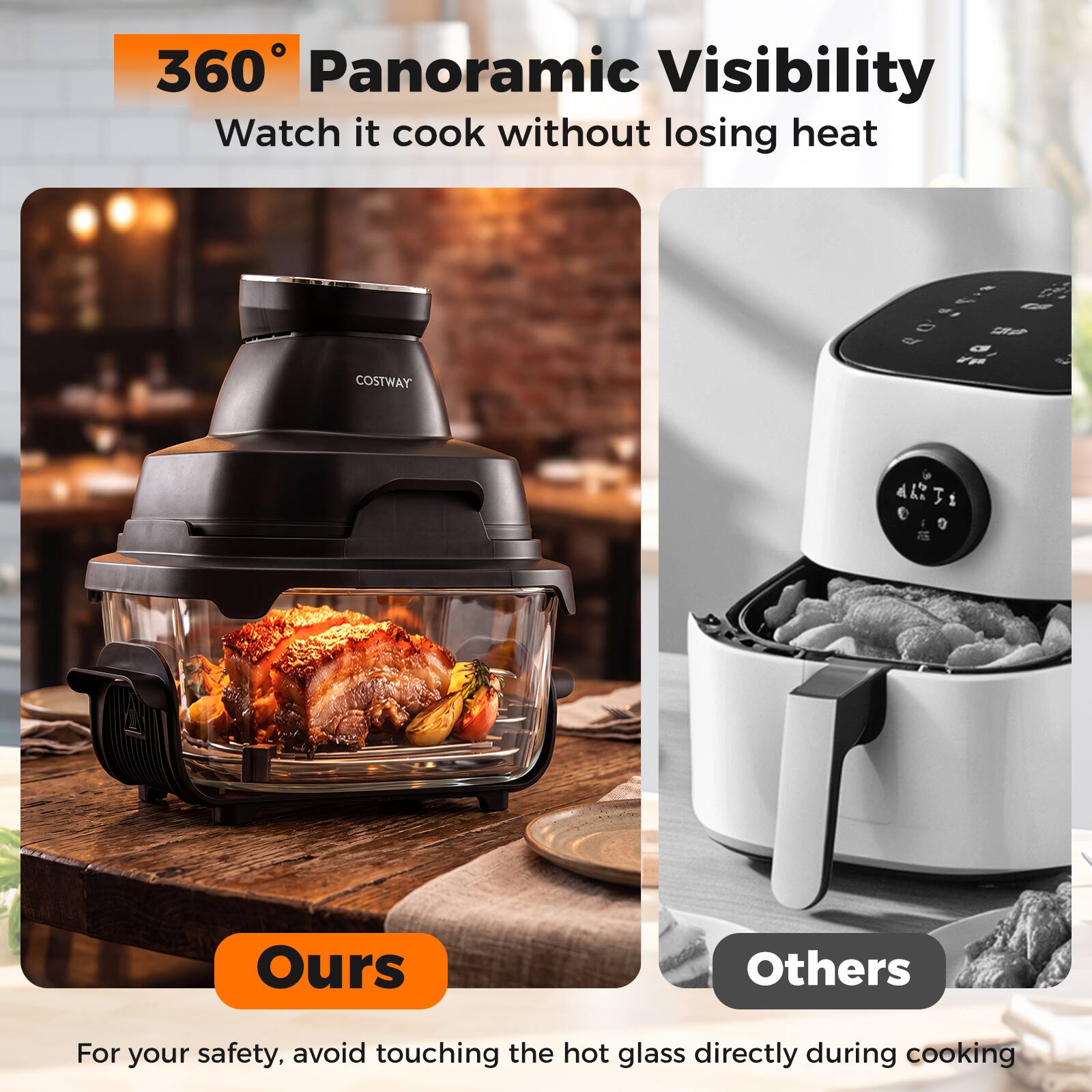 360° Panoramic Visibility  
Watch it cook without losing heat  

Ours  
Others  

For your safety, avoid touching the hot glass directly during cooking