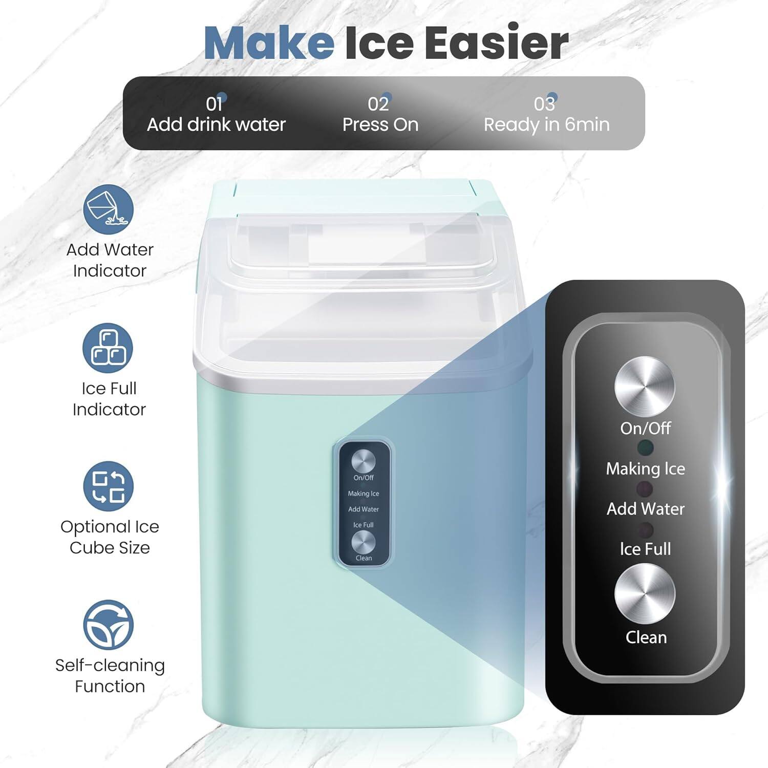 Make Ice Easier

01 Add drink water  
02 Press On  
03 Ready in 6min

- Add Water Indicator  
- Ice Full Indicator  
- Optional Ice Cube Size  
- Self-cleaning Function  

On/Off  
Making Ice  
Add Water  
Ice Full  
Clean