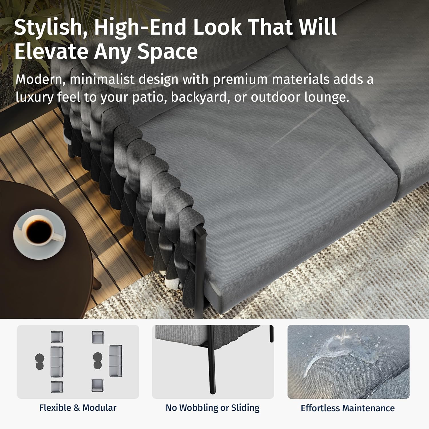 Stylish, High-End Look That Will Elevate Any Space

Modern, minimalist design with premium materials adds a luxury feel to your patio, backyard, or outdoor lounge.

Flexible & Modular
No Wobbling or Sliding
Effortless Maintenance