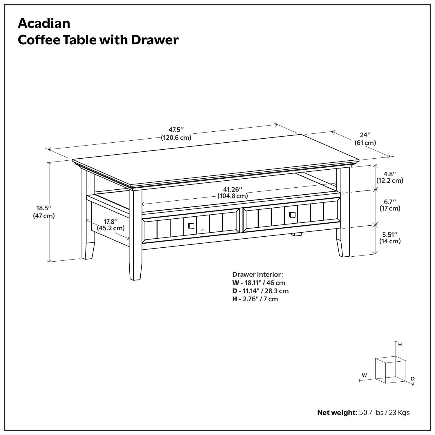 Acadian Coffee Table with Drawer

- Length: 47.5" (120.6 cm)
- Width: 24" (61 cm)
- Height: 18.5" (47 cm)
- Depth: 17.8" (45.2 cm)
- Drawer Interior:
  - Width: 18.11" (46 cm)
  - Depth: 11.14" (28.3 cm)
  - Height: 2.76" (7 cm)
- Net weight: 50.7 lbs / 23 Kgs

Dimensions:
- Top: 47.5" x 24" x 18.5"
- Drawer: 41.26" x 6.7" x 5.51"
- Drawer Interior: 18.11" x 11.14" x 2.76"