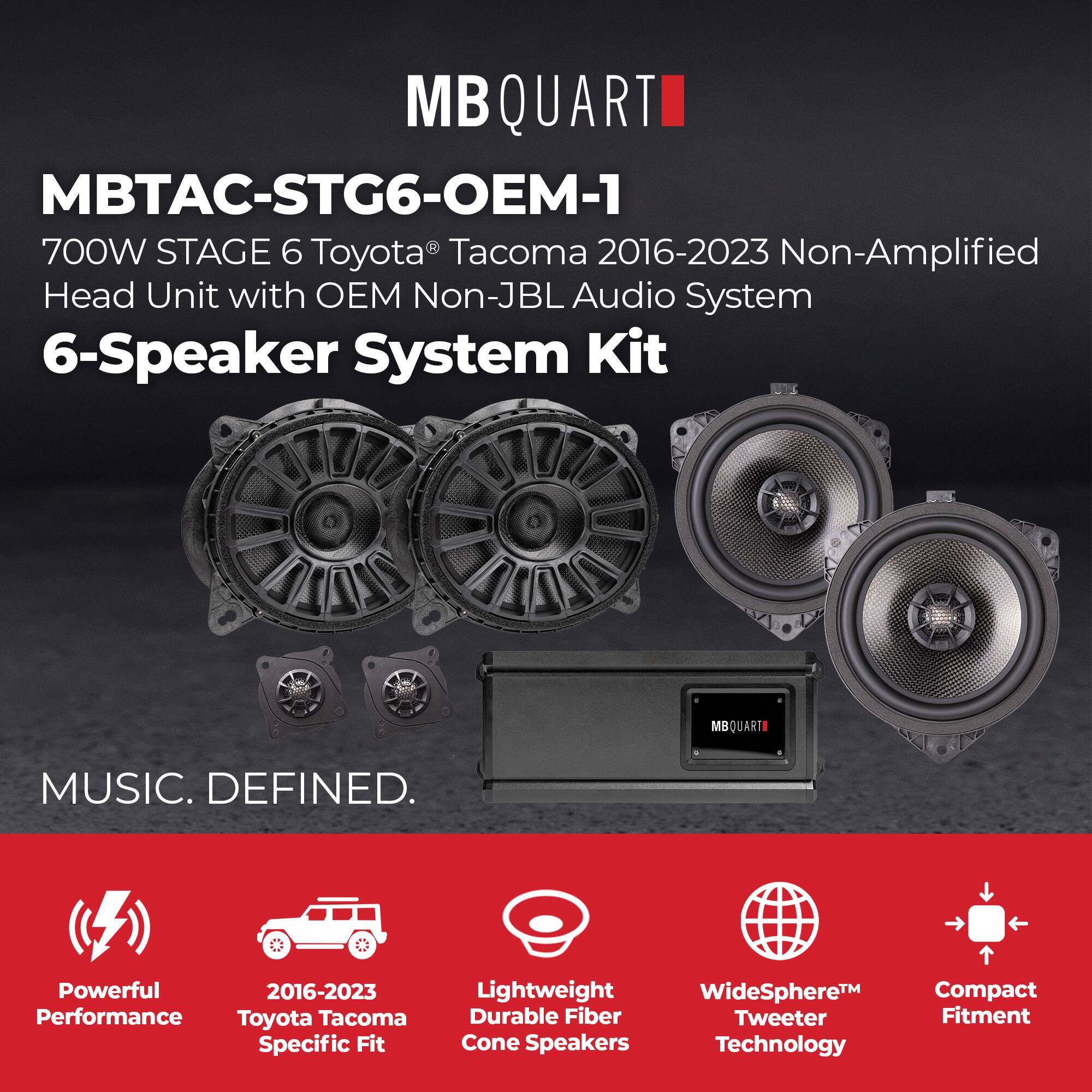 MBQUARTI

MBTAC-STG6-OEM-1

700W STAGE 6 Toyota® Tacoma 2016-2023 Non-Amplified Head Unit with OEM Non-JBL Audio System 6-Speaker System Kit

MUSIC. DEFINED.

- Powerful Performance
- 2016-2023 Toyota Tacoma Specific Fit
- Lightweight Durable Fiber Cone Speakers
- WideSphere™ Tweeter Technology
- Compact Fitment