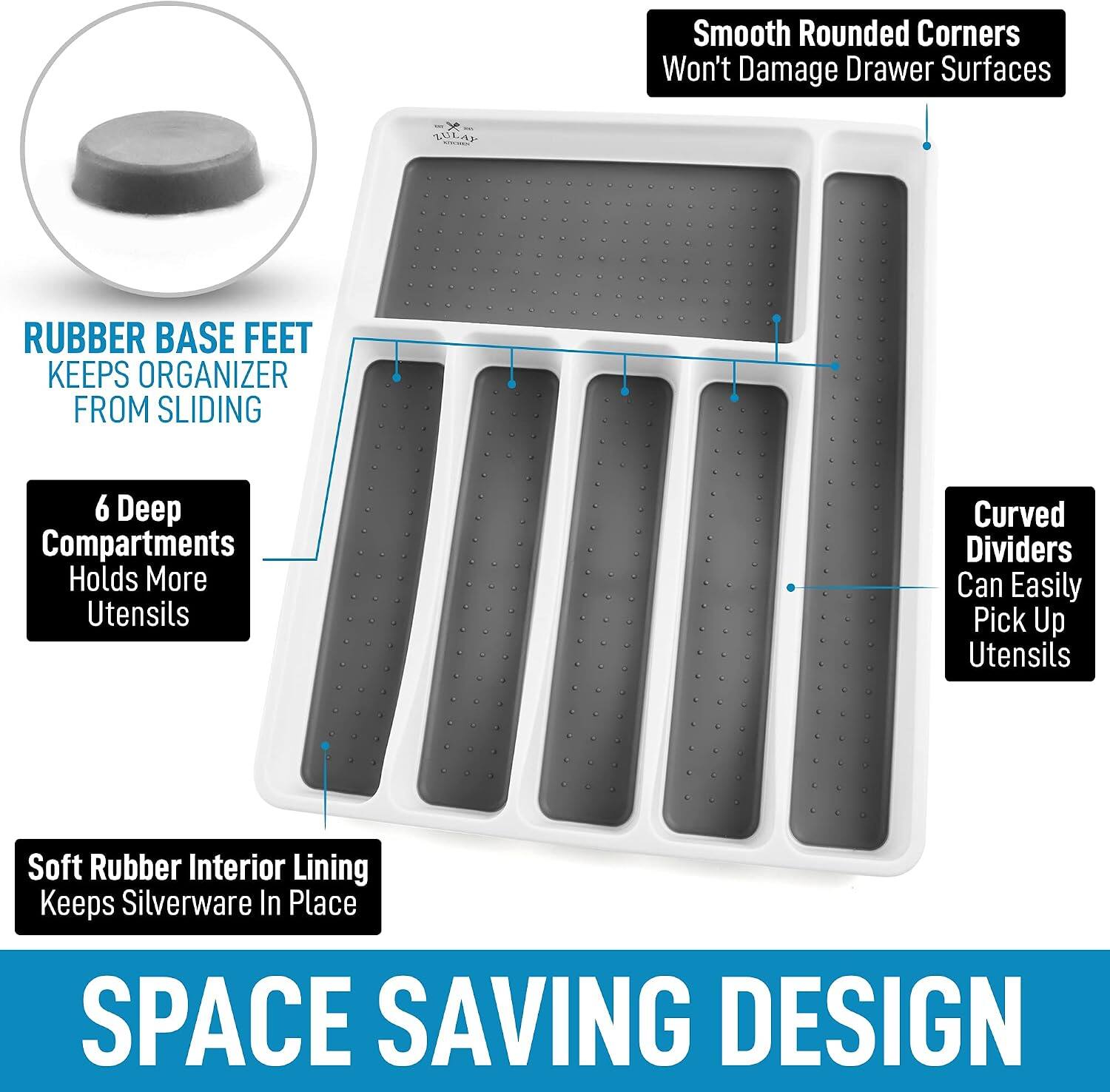 Smooth Rounded Corners Won't Damage Drawer Surfaces

RUBBER BASE FEET KEEPS ORGANIZER FROM SLIDING

6 Deep Compartments Holds More Utensils

Curved Dividers Can Easily Pick Up Utensils

Soft Rubber Interior Lining Keeps Silverware In Place

SPACE SAVING DESIGN