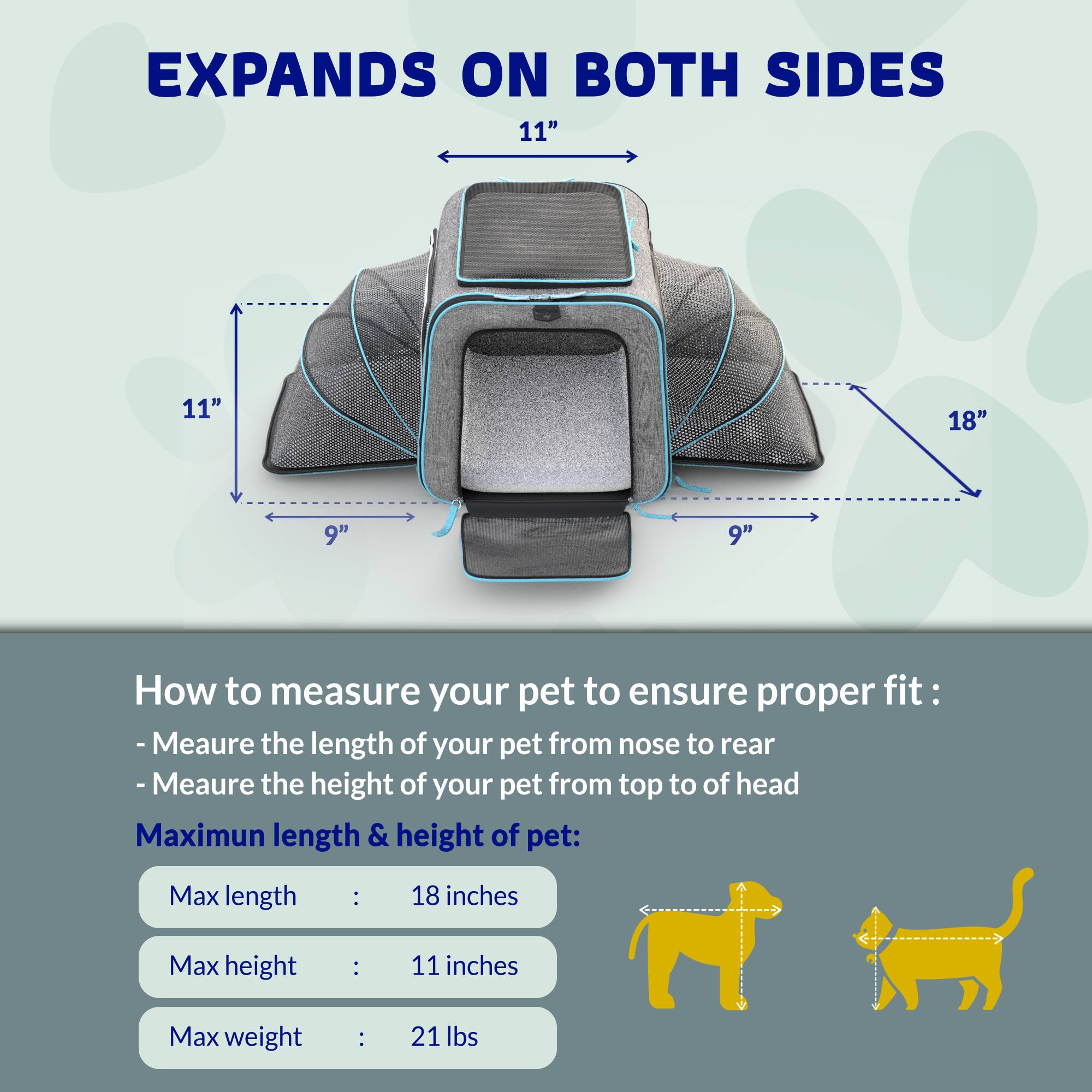 EXPANDS ON BOTH SIDES  
11" 11" 18" 9" 9"  

How to measure your pet to ensure proper fit:  
- Measure the length of your pet from nose to rear  
- Measure the height of your pet from top to top of head  

Maximum length & height of pet:  
Max length: 18 inches  
Max height: 11 inches  
Max weight: 21 lbs