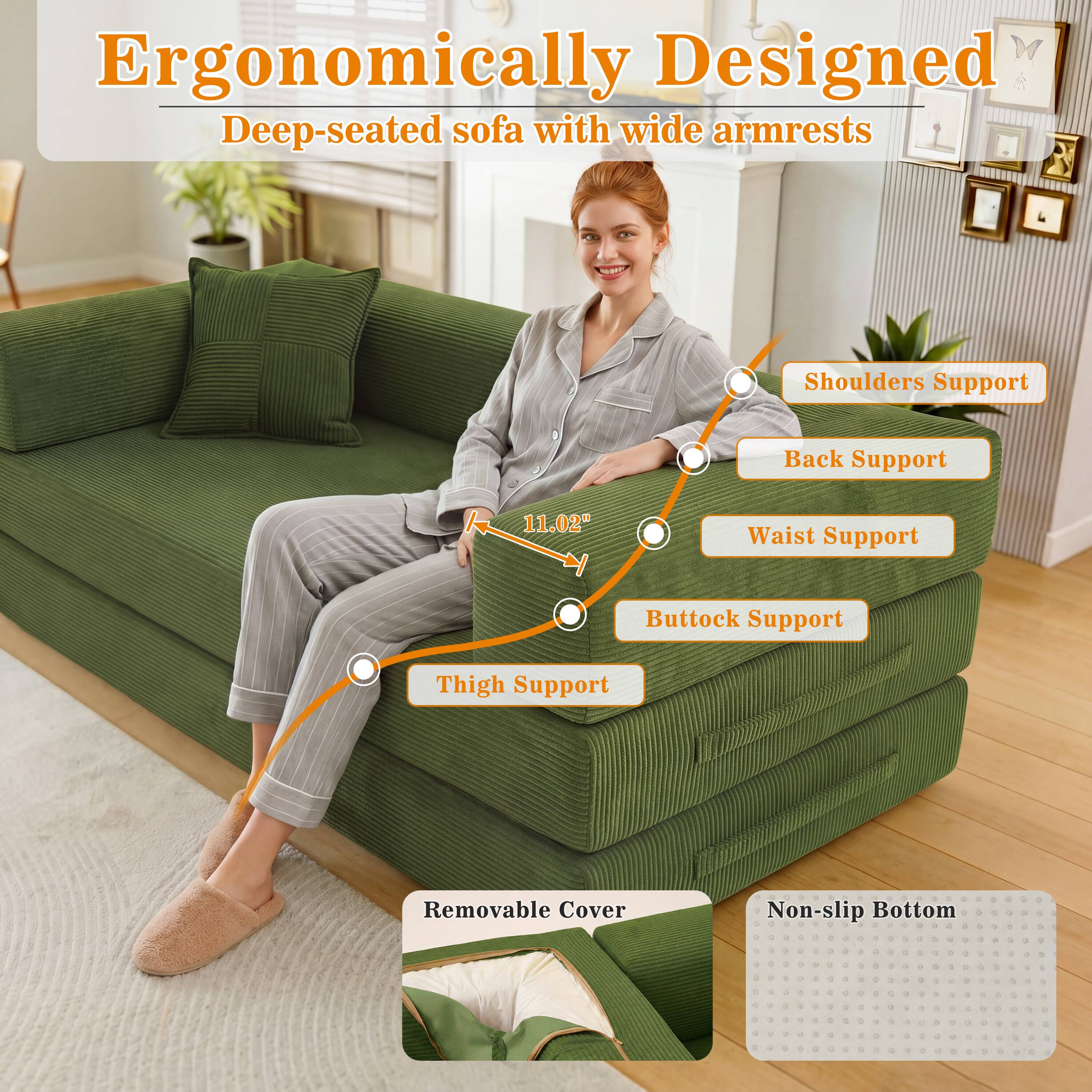 Ergonomically Designed Deep-seated sofa with wide armrests

Shoulders Support
Back Support
11.02"
Waist Support
Buttock Support
Thigh Support
Removable Cover
Non-slip Bottom