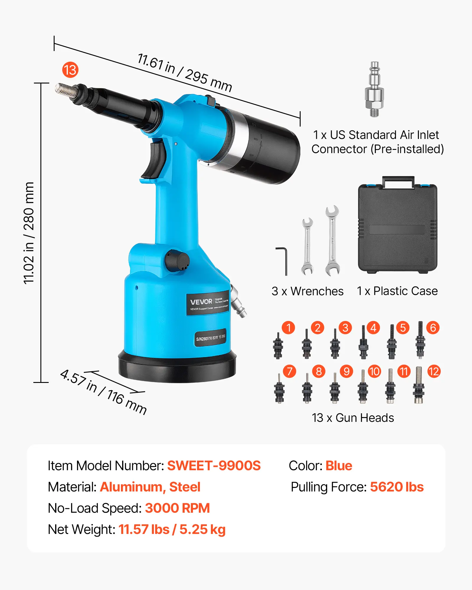 13

11.61 in / 295 mm

1x US Standard Air Inlet Connector (Pre-installed)

mm 1/2/20 / in 11.02

VEVOR

3 x Wrenches 1x Plastic Case

SIN260510 ET TM

1
2
3
4
5
6
4.57 in / 116 mm
7
8
9
10
11
13 X Gun Heads

Item Model Number: SWEET-9900S
Color: Blue
Material: Aluminum, Steel
Pulling Force: 5620 lbs
No-Load Speed: 3000 RPM
Net Weight: 11.57 lbs / 5.25 kg