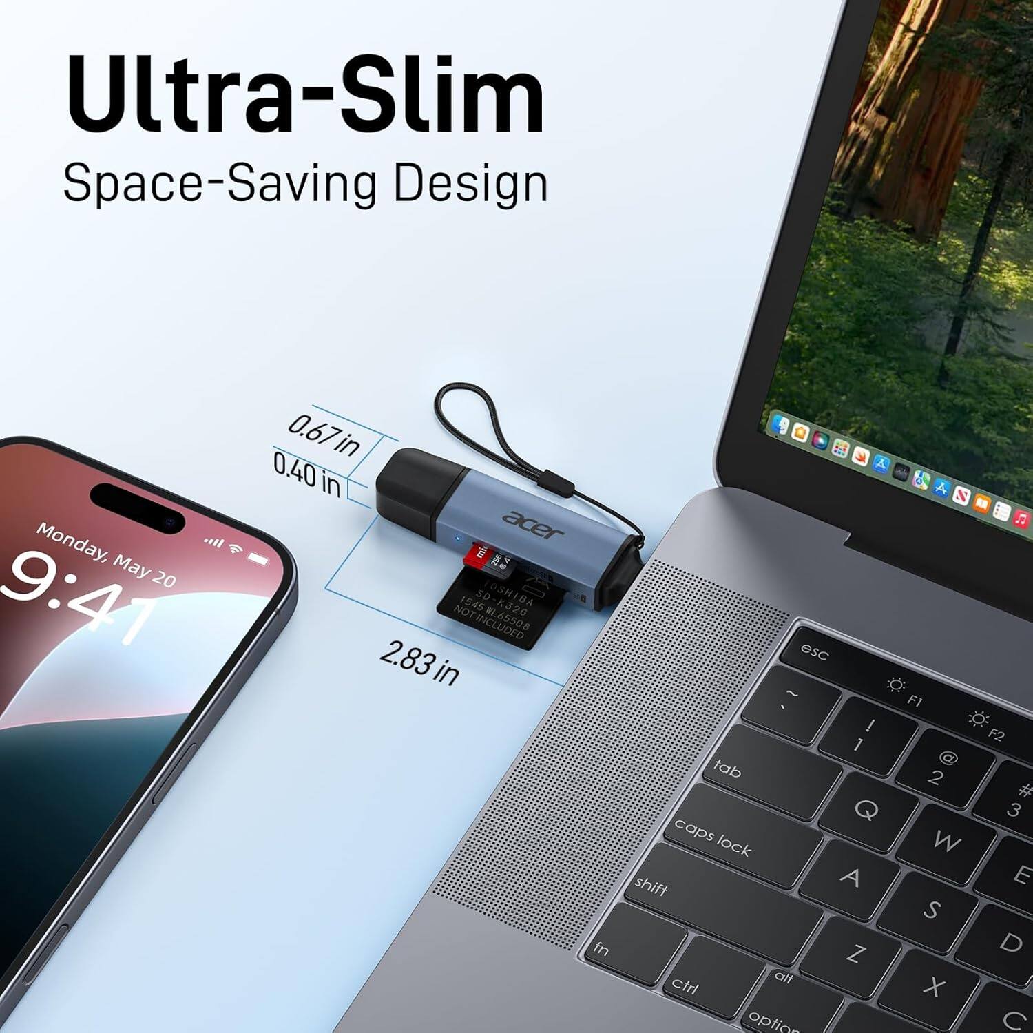 Ultra-Slim Space-Saving Design

Monday, May 20 9:41

0.67in
0.40in
2.83in

acer 1545 SD
JOSHIBA K320
NOT INCLUDED

esc
F1
F2
tab
caps lock
shift
A
Z
W
X
S
D
C
ctrl
alt
option