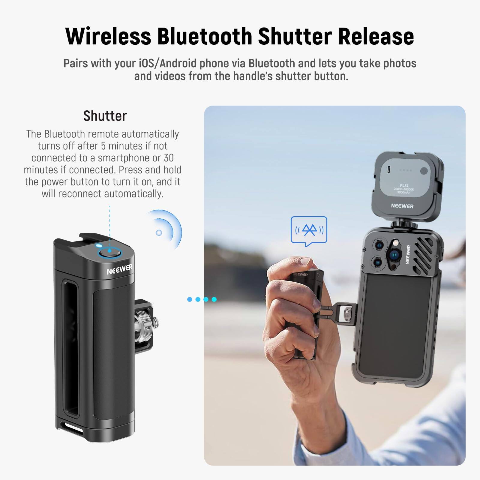 Wireless Bluetooth Shutter Release

Pairs with your iOS/Android phone via Bluetooth and lets you take photos and videos from the handle's shutter button.

Shutter

The Bluetooth remote automatically turns off after 5 minutes if not connected to a smartphone or 30 minutes if connected. Press and hold the power button to turn it on, and it will reconnect automatically.