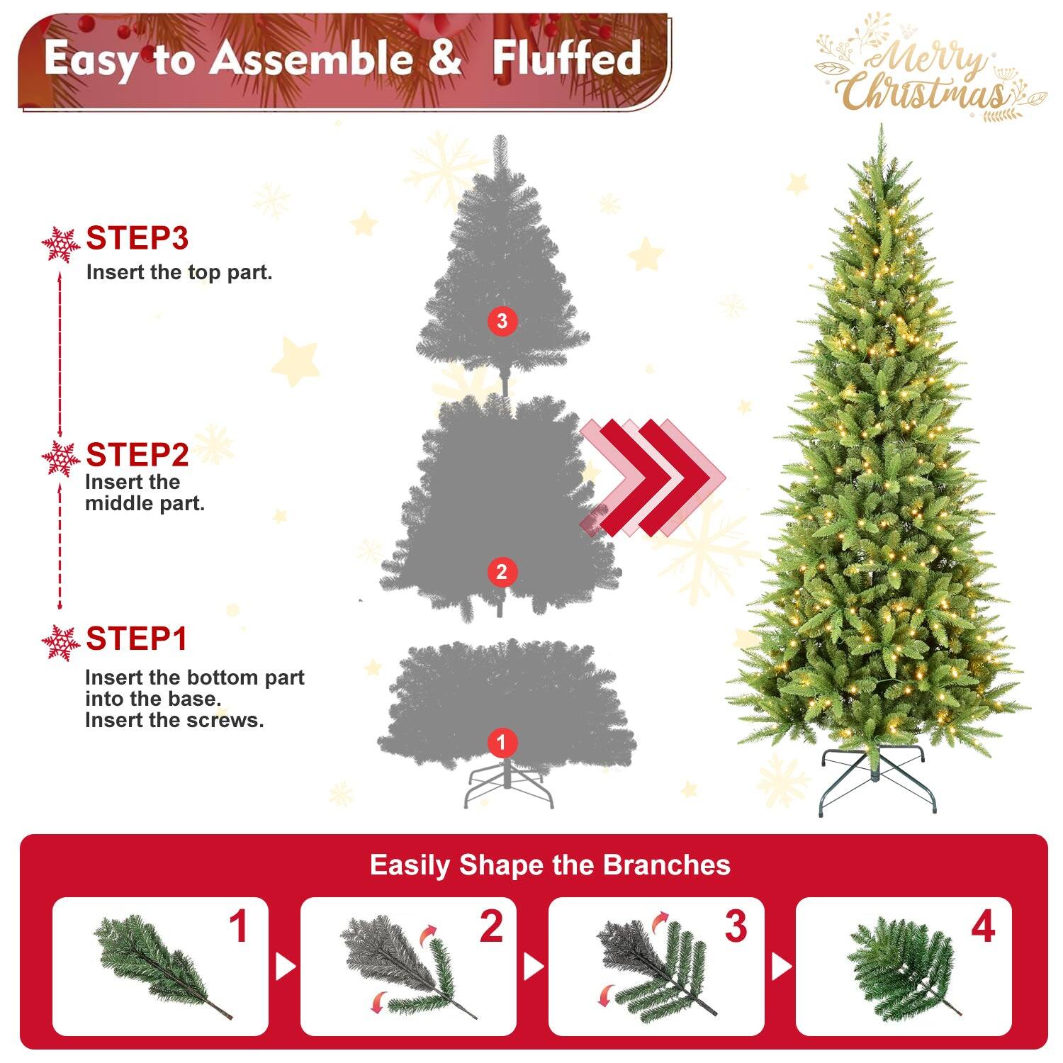 Easy to Assemble & Fluffed  
Merry Christmas  

STEP1  
Insert the bottom part into the base.  
Insert the screws.  

STEP2  
Insert the middle part.  

STEP3  
Insert the top part.  

Easily Shape the Branches  
1  
2  
3  
4
