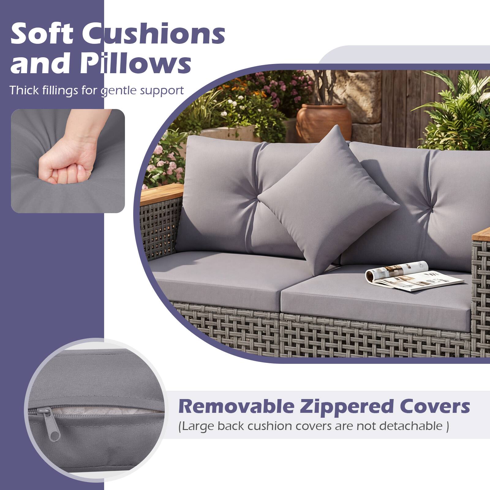 Soft Cushions and Pillows  
Thick fillings for gentle support  

Removable Zippered Covers  
(Large back cushion covers are not detachable)