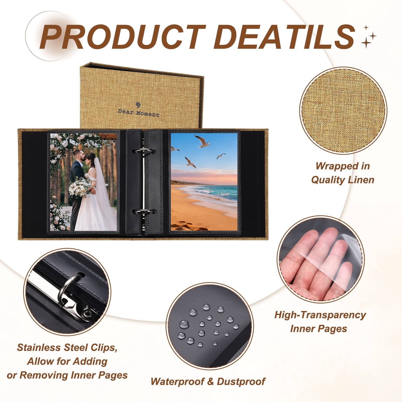 PRODUCT DETAILS

Dear Moment Wrapped in Quality Linen

High-Transparency Inner Pages

Stainless Steel Clips, Allow for Adding or Removing Inner Pages

Waterproof & Dustproof
