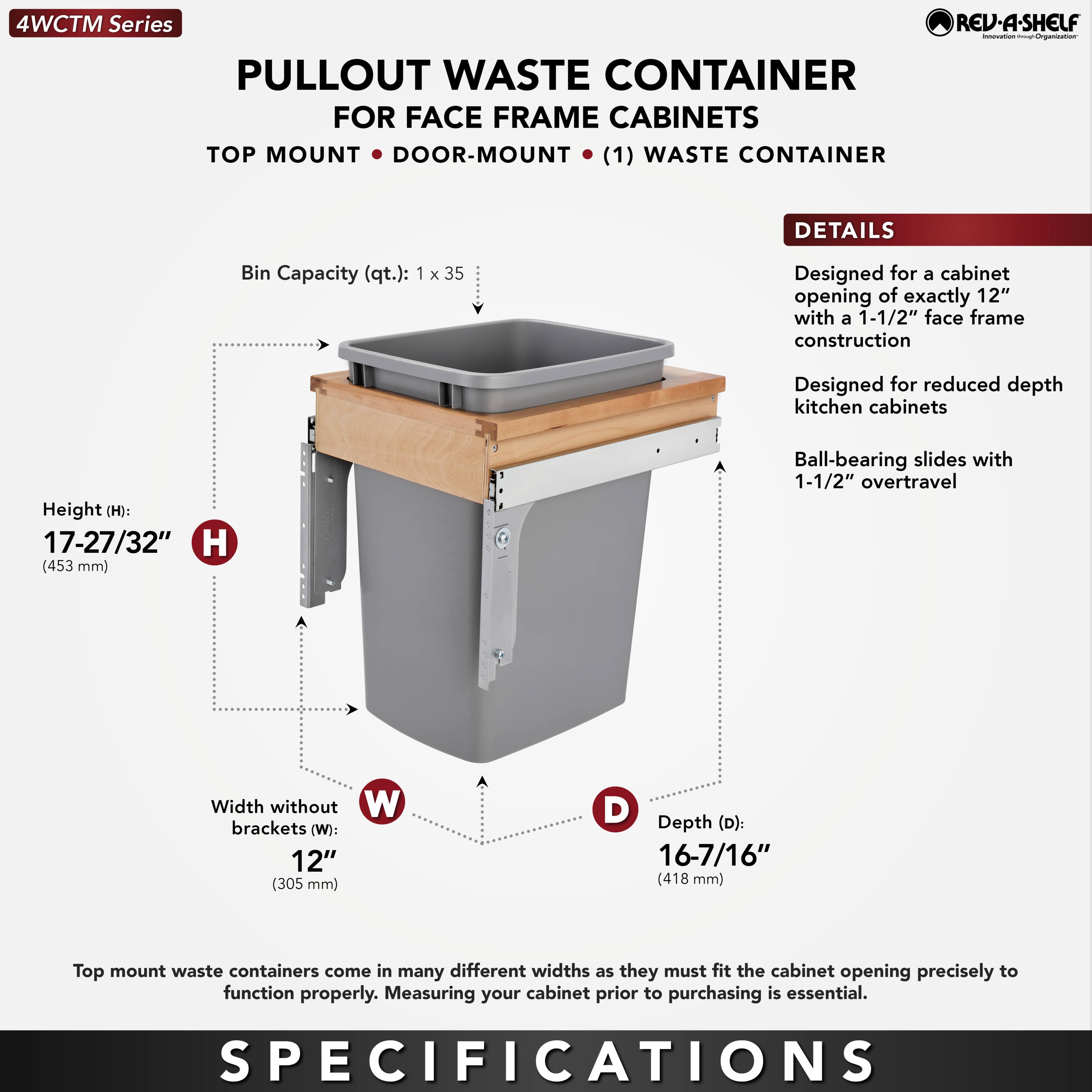 4WCTM Series  
PULLOUT WASTE CONTAINER  
FOR FACE FRAME CABINETS  
TOP MOUNT • DOOR-MOUNT • (1) WASTE CONTAINER  

Bin Capacity (qt.): 1 x 35  

Height (H): 17-27/32" (453 mm)  
Width without brackets (W): 12" (305 mm)  
Depth (D): 16-7/16" (418 mm)  

DETAILS  
- Designed for a cabinet opening of exactly 12" with a 1-1/2" face frame construction  
- Designed for reduced depth kitchen cabinets  
- Ball-bearing slides with 1-1/2" overtravel  

Top mount waste containers come in many different widths as they must fit the cabinet opening precisely to function properly. Measuring your cabinet prior to purchasing is essential.  

SPECIFICATIONS