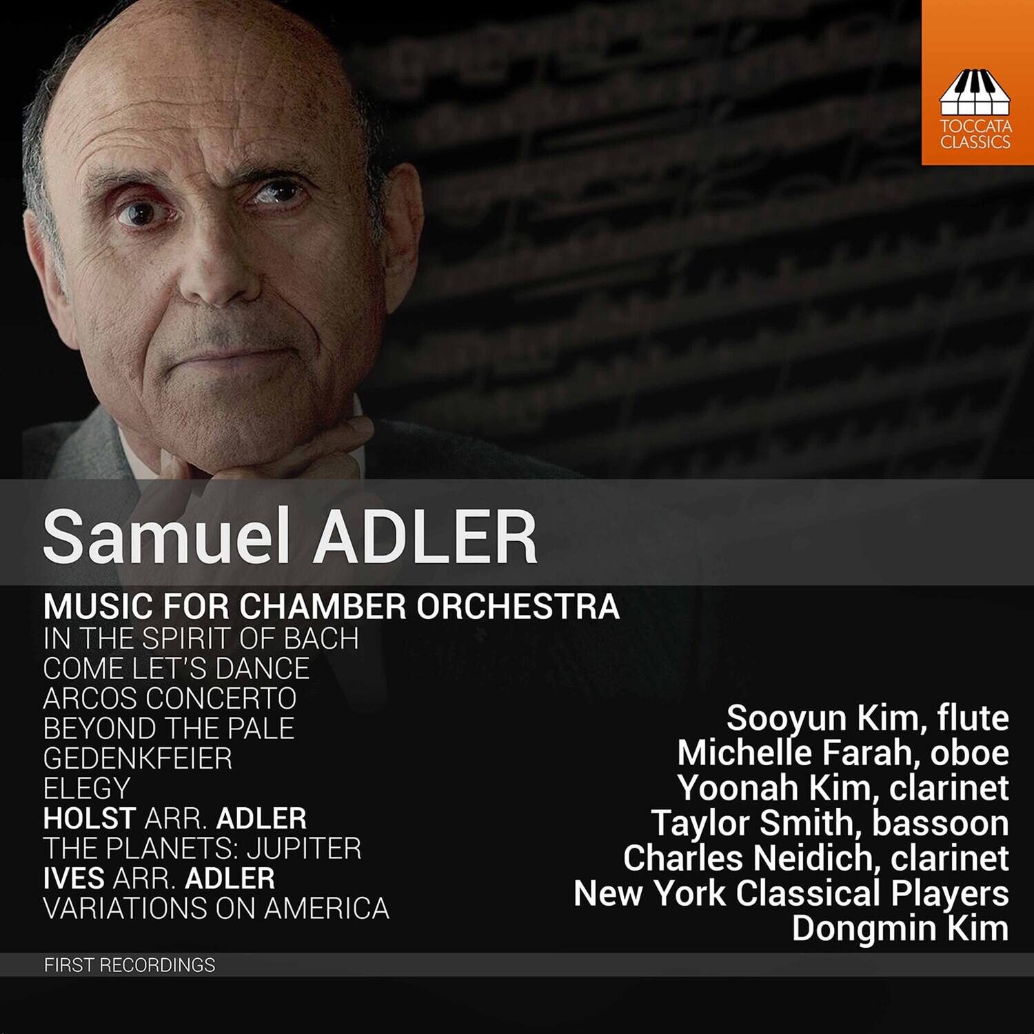 Samuel ADLER

MUSIC FOR CHAMBER ORCHESTRA  
IN THE SPIRIT OF BACH  
COME LET'S DANCE  
ARCOS CONCERTO  
BEYOND THE PALE  
GEDENKFEIER  
ELEGY  
HOLST ARR. ADLER  
THE PLANETS: JUPITER  
IVES ARR. ADLER  
VARIATIONS ON AMERICA  

FIRST RECORDINGS  

Sooyun Kim, flute  
Michelle Farah, oboe  
Yoonah Kim, clarinet  
Taylor Smith, bassoon  
Charles Neidich, clarinet  
New York Classical Players  
Dongmin Kim  

TOCCATA CLASSICS