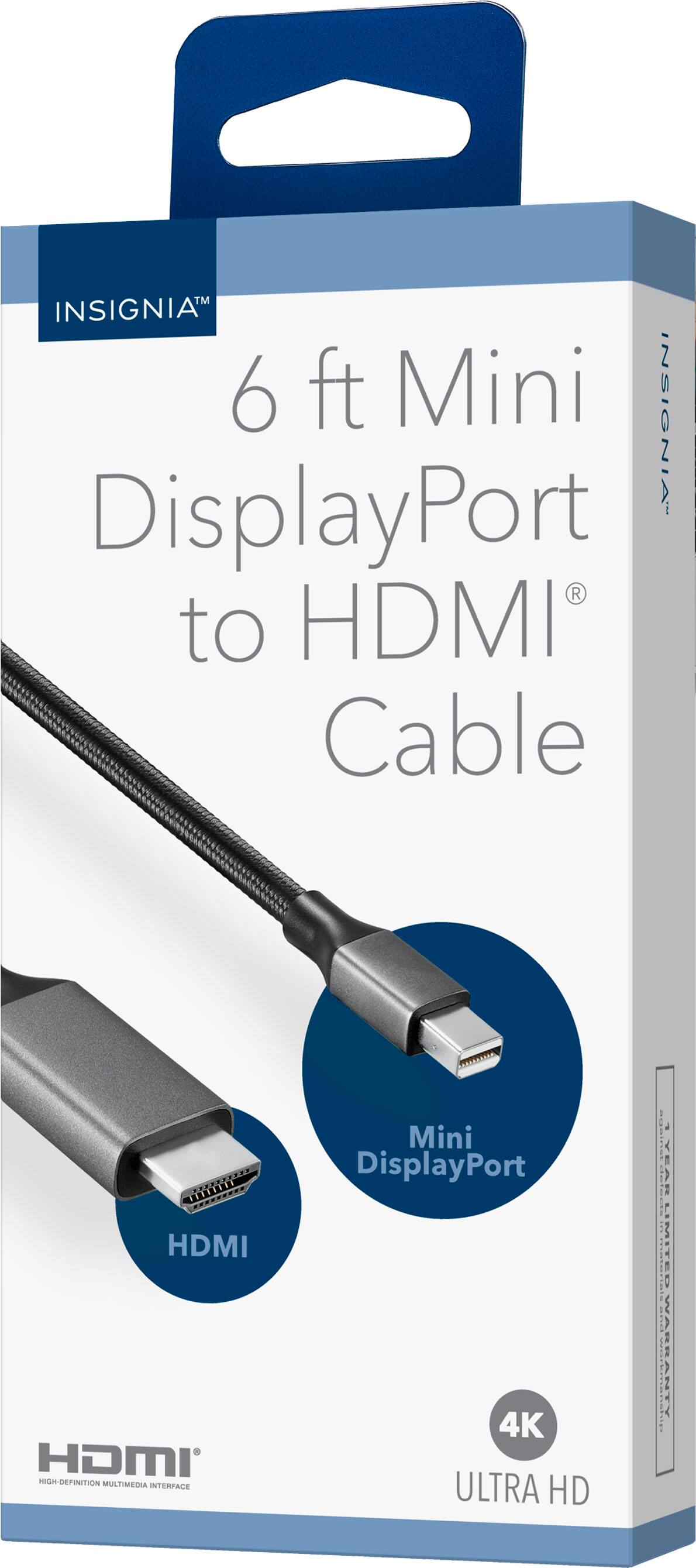 INSIGNIA  
6 ft Mini DisplayPort to HDMI Cable  

Mini DisplayPort  
HDMI  

4K ULTRA HD  

HDMI  
HIGH-DEFINITION MULTIMEDIA INTERFACE  

INSIGNIA  
INSIGNIA
