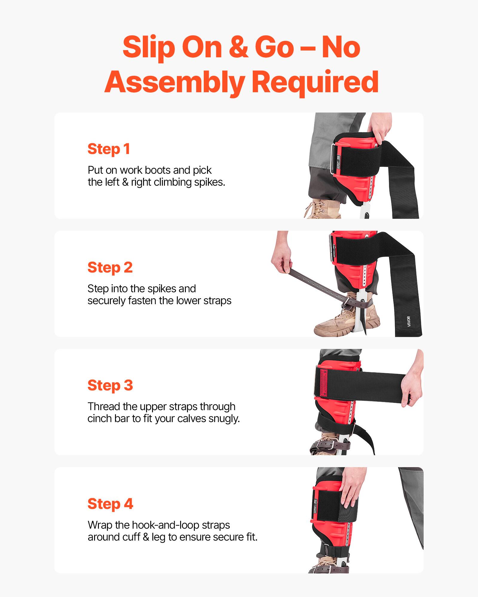 Slip On & Go - No Assembly Required

Step 1
Put on work boots and pick the left & right climbing spikes.

Step 2
Step into the spikes and securely fasten the lower straps.

Step 3
Thread the upper straps through cinch bar to fit your calves snugly.

Step 4
Wrap the hook-and-loop straps around cuff & leg to ensure secure fit.