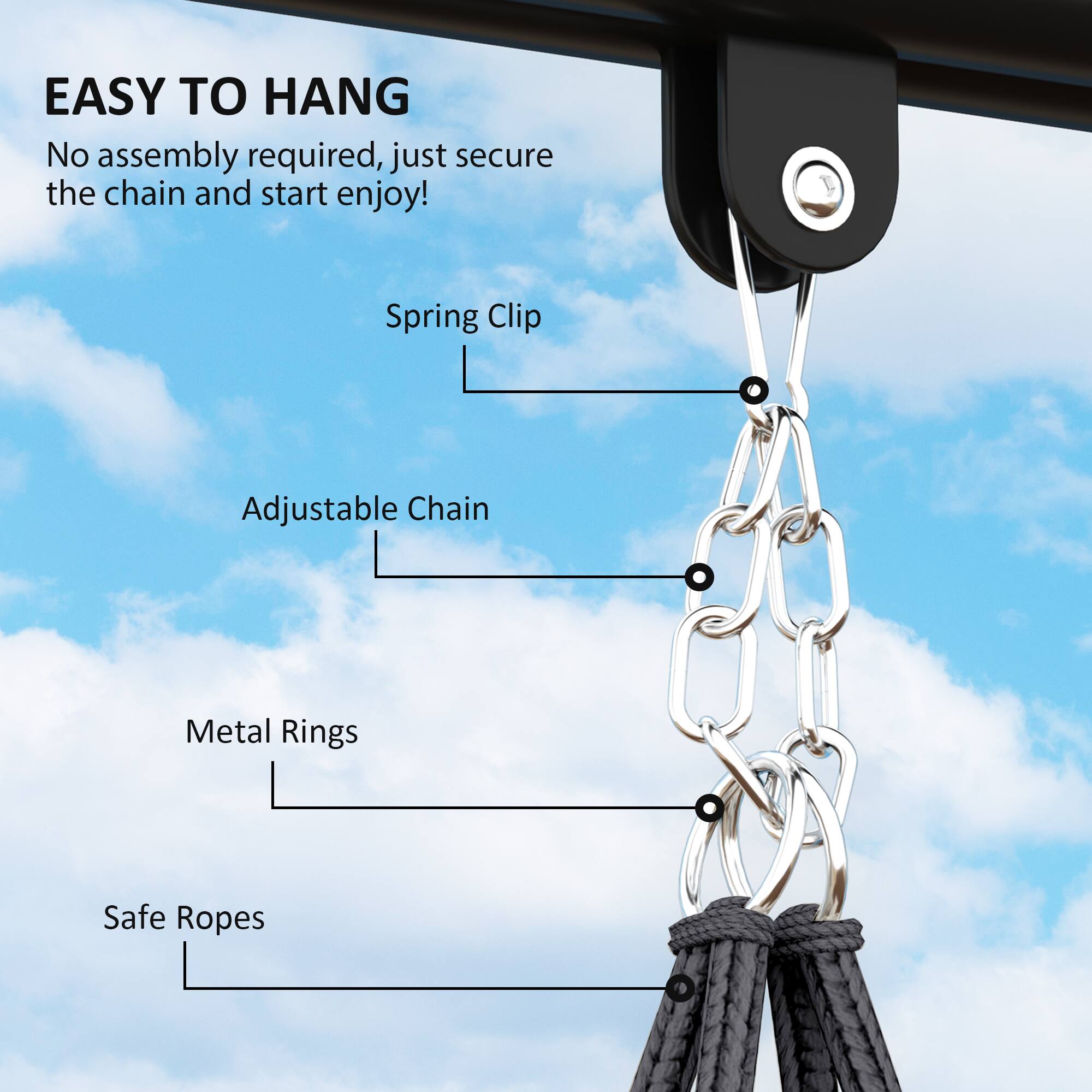 EASY TO HANG

No assembly required, just secure the chain and start enjoy!

Spring Clip
Adjustable Chain
Metal Rings
Safe Ropes