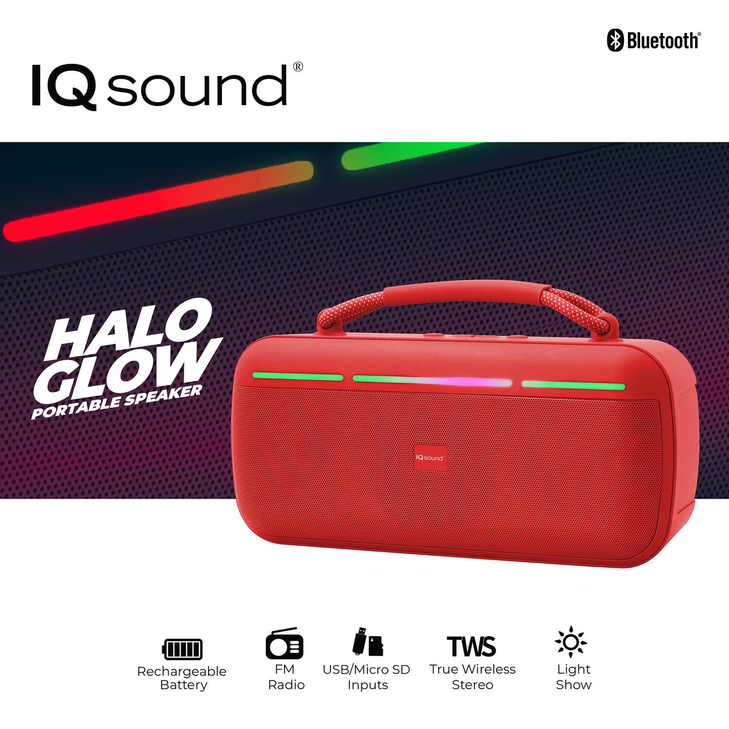 IQ sound  
HALO GLOW  
PORTABLE SPEAKER  

Bluetooth  
Rechargeable Battery  
FM Radio  
USB/Micro SD Inputs  
TWS True Wireless Stereo  
Light Show