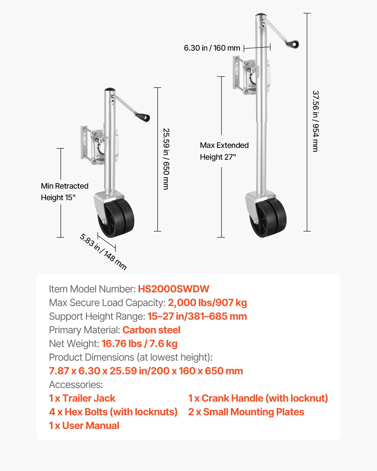 6.30 in/160 mm  
Min Retracted Height 15"  
25.59 in / 650 mm  
Max Extended Height 27"  
37.56 in / 954 mm  
5.83 in/ 148 mm  

Item Model Number: HS2000SWDW  
Max Secure Load Capacity: 2,000 lbs/907 kg  
Support Height Range: 15-27 in/381-685 mm  
Primary Material: Carbon steel  
Net Weight: 16.76 lbs / 7.6 kg  
Product Dimensions (at lowest height): 7.87 X 6.30 X 25.59 in/200 X 160 X 650 mm  

Accessories:  
1 X Trailer Jack  
1x Crank Handle (with locknut)  
4 X Hex Bolts (with locknuts)  
2 X Small Mounting Plates  
1 X User Manual
