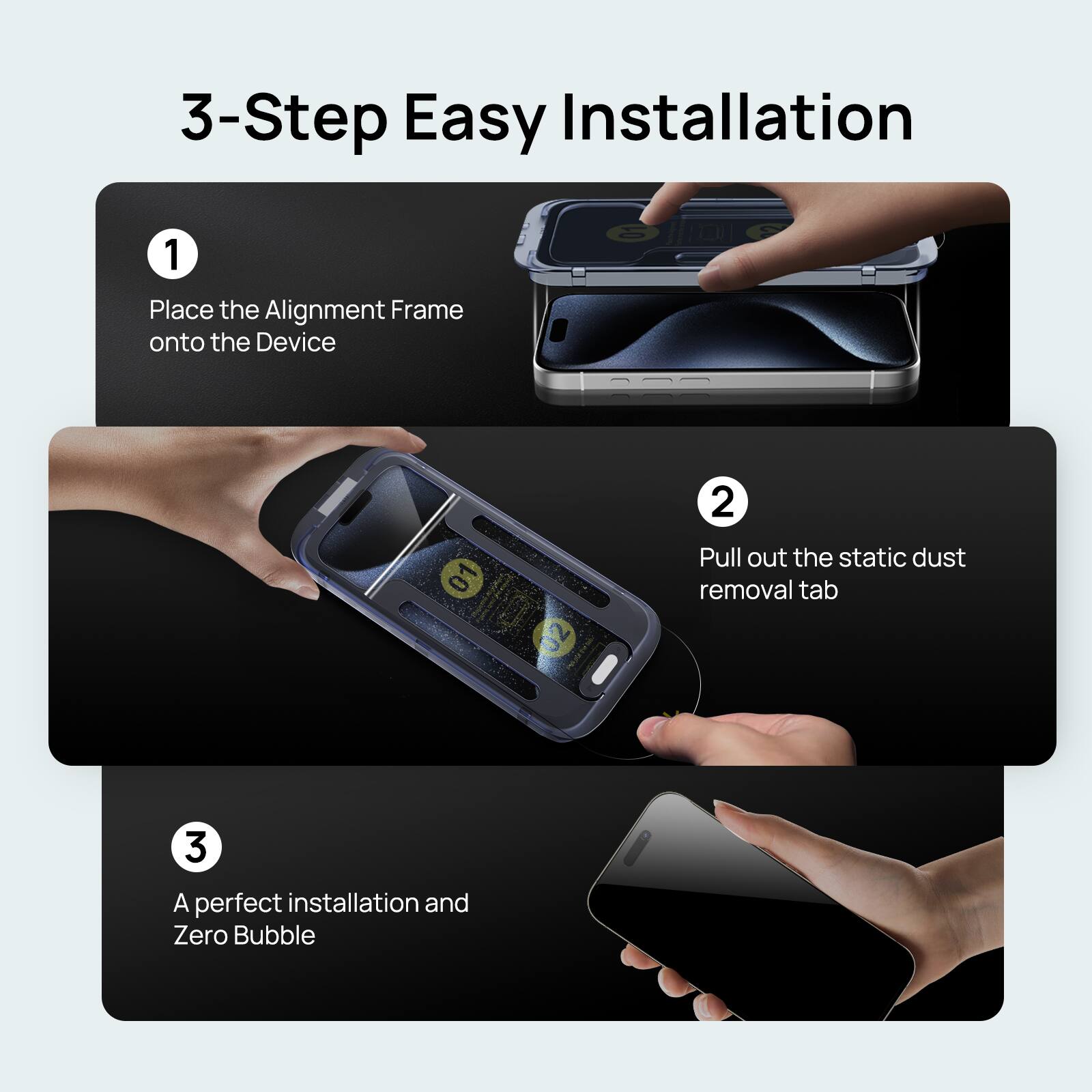 3-Step Easy Installation:

1. Place the Alignment Frame onto the Device
2. Pull out the static dust removal tab
3. A perfect installation and Zero Bubble