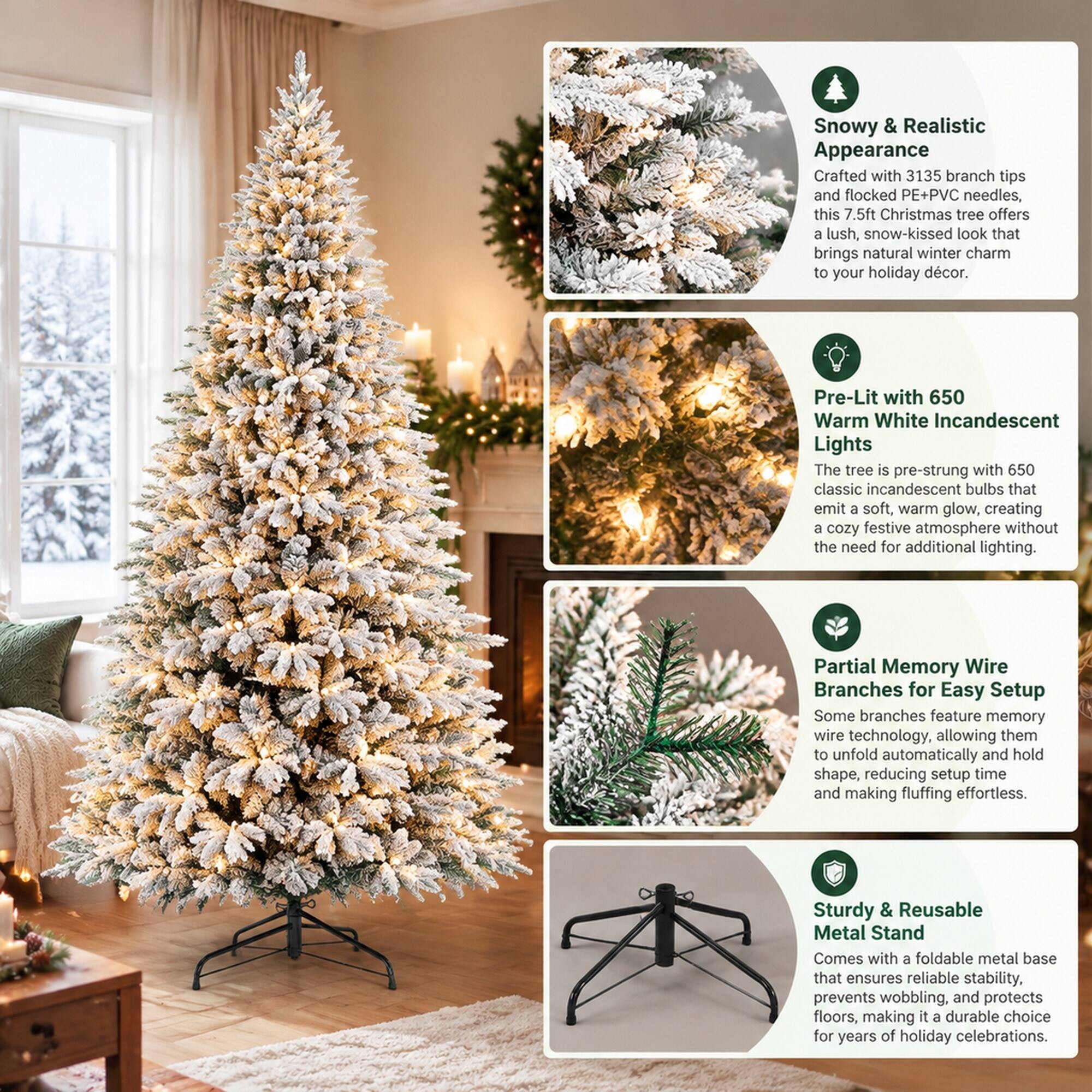 Snowy & Realistic Appearance  
Crafted with 3135 branch tips and flocked PE+PVC needles, this 7.5ft Christmas tree offers a lush, snow-kissed look that brings natural winter charm to your holiday décor.

Pre-Lit with 650 Warm White Incandescent Lights  
The tree is pre-strung with 650 classic incandescent bulbs that emit a soft, warm glow, creating a cozy festive atmosphere without the need for additional lighting.

Partial Memory Wire Branches for Easy Setup  
Some branches feature memory wire technology, allowing them to unfold automatically and hold shape, reducing setup time and making fluffing effortless.

Sturdy & Reusable Metal Stand  
Comes with a foldable metal base that ensures reliable stability, prevents wobbling, and protects floors, making it a durable choice for years of holiday celebrations.