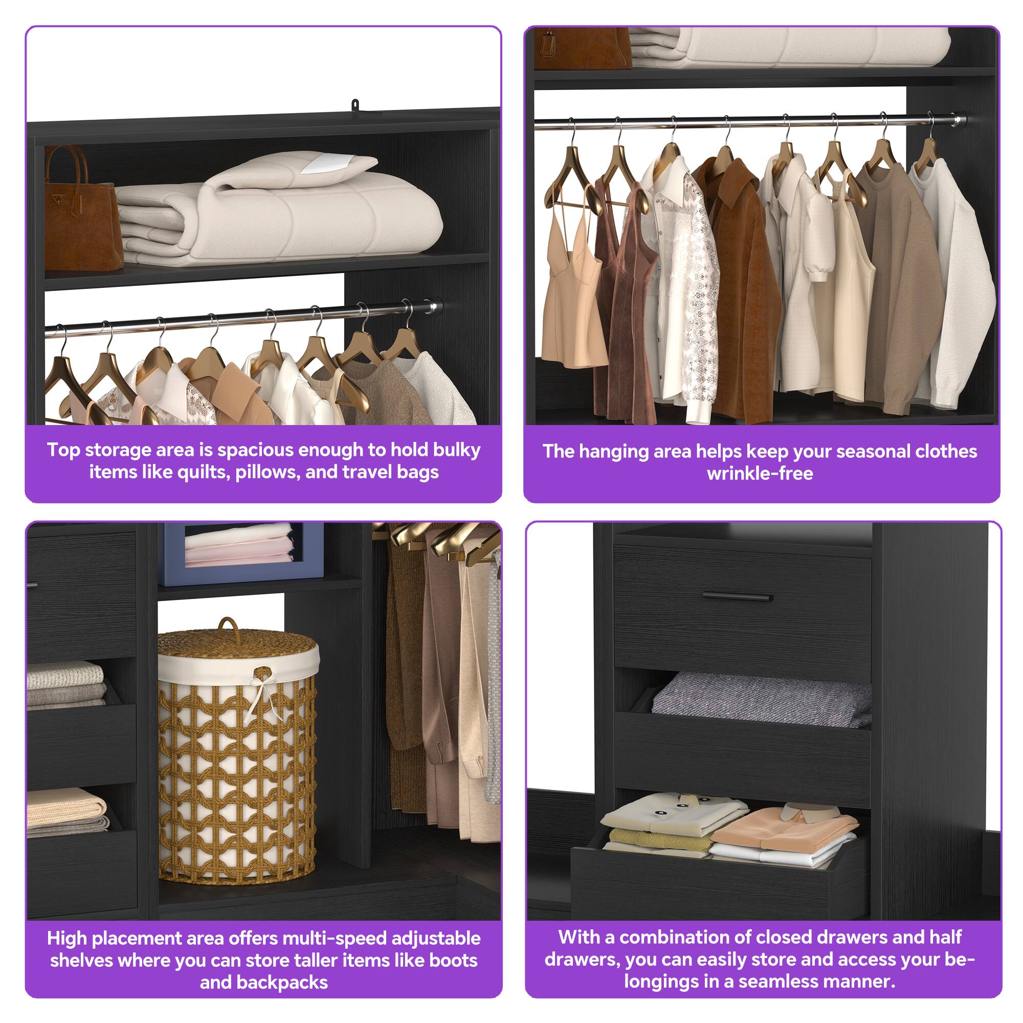Top storage area is spacious enough to hold bulky items like quilts, pillows, and travel bags.

The hanging area helps keep your seasonal clothes wrinkle-free.

High placement area offers multi-speed adjustable shelves where you can store taller items like boots and backpacks.

With a combination of closed drawers and half drawers, you can easily store and access your belongings in a seamless manner.