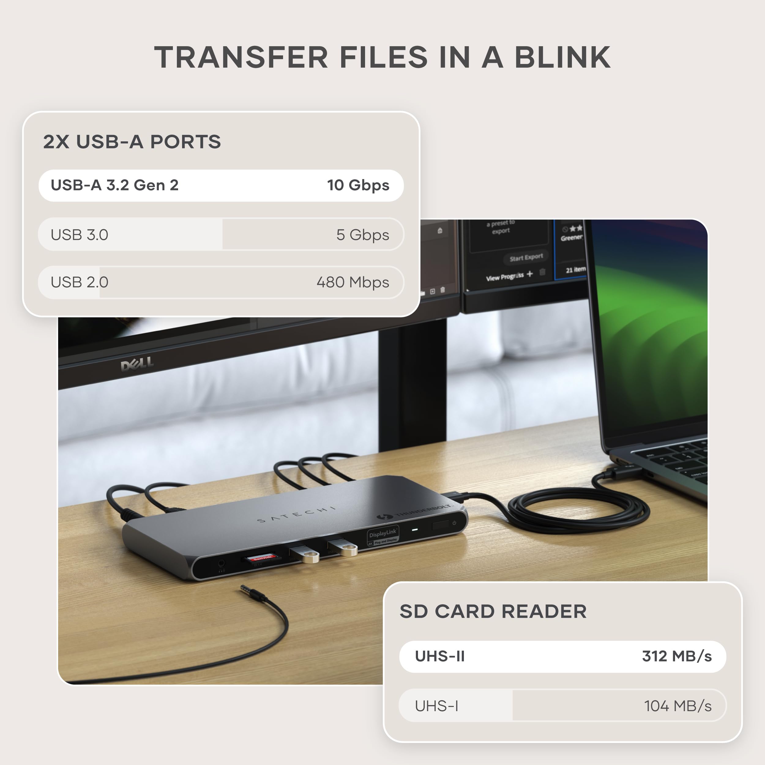 TRANSFER FILES IN A BLINK

2X USB-A PORTS
- USB-A 3.2 Gen 2: 10 Gbps
- USB 3.0: 5 Gbps
- USB 2.0: 480 Mbps

SD CARD READER
- UHS-II: 312 MB/s
- UHS-I: 104 MB/s