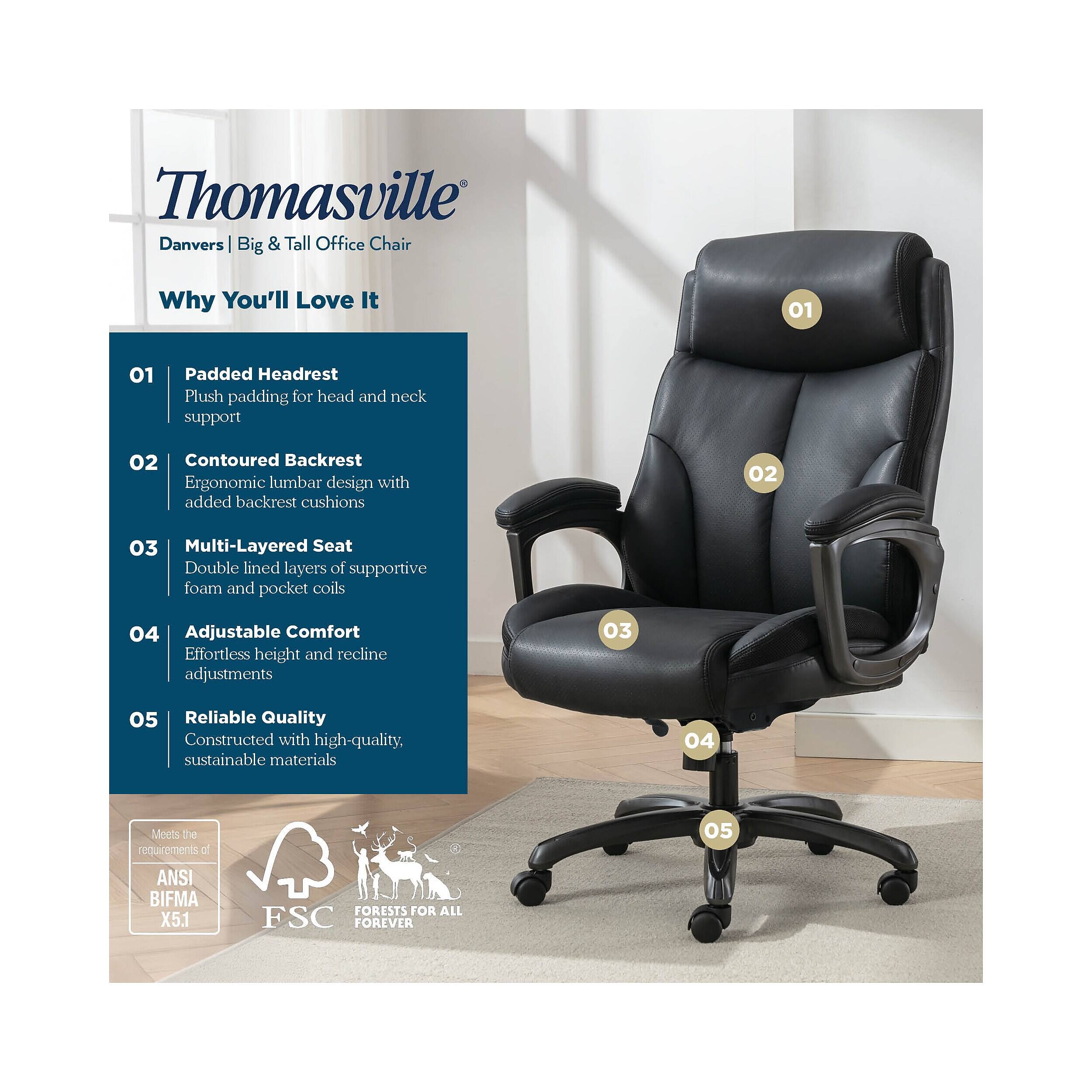 Thomasville Danvers Big & Tall Office Chair

Why You'll Love It

01 Padded Headrest
Plush padding for head and neck support

02 Contoured Backrest
Ergonomic lumbar design with added backrest cushions

03 Multi-Layered Seat
Double lined layers of supportive foam and pocket coils

04 Adjustable Comfort
Effortless height and recline adjustments

05 Reliable Quality
Constructed with high-quality, sustainable materials

Meets the requirements of ANSI BIFMA X5.1
FSC FORESTS FOR ALL FOREVER
