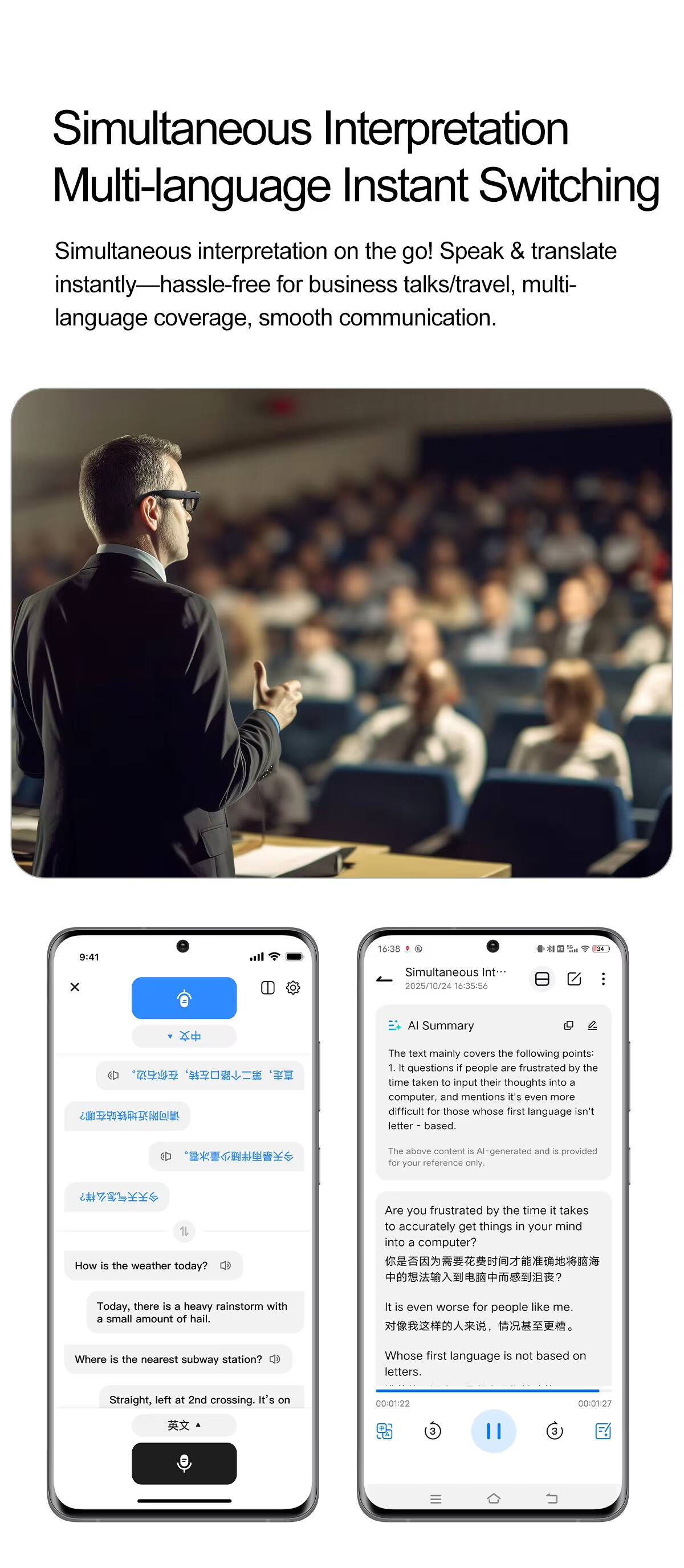 Simultaneous Interpretation  
Multi-language Instant Switching

Simultaneous interpretation on the go! Speak & translate instantly—hassle-free for business talks/travel, multi-language coverage, smooth communication.

---

9:41  
x 168  
Simultaneous Int  
2028/10/24 14/35/56  

AI Summary

The text mainly covers the following points:  
1. It questions if people are frustrated by the time taken to input their thoughts into a computer, and mentions it's even more difficult for those whose first language is not based on letters. The above content is AI-generated and is provided for your reference only.

Are you frustrated by the time it takes to accurately get things in your mind into a computer?  
How is the weather today?  
Today, there is a heavy rainstorm with a small amount of hail.  
It is even worse for people like me.  
Where is the nearest subway station?  
Whose first language is not based on letters.  
Straight, left at 2nd crossing. It's on the way.